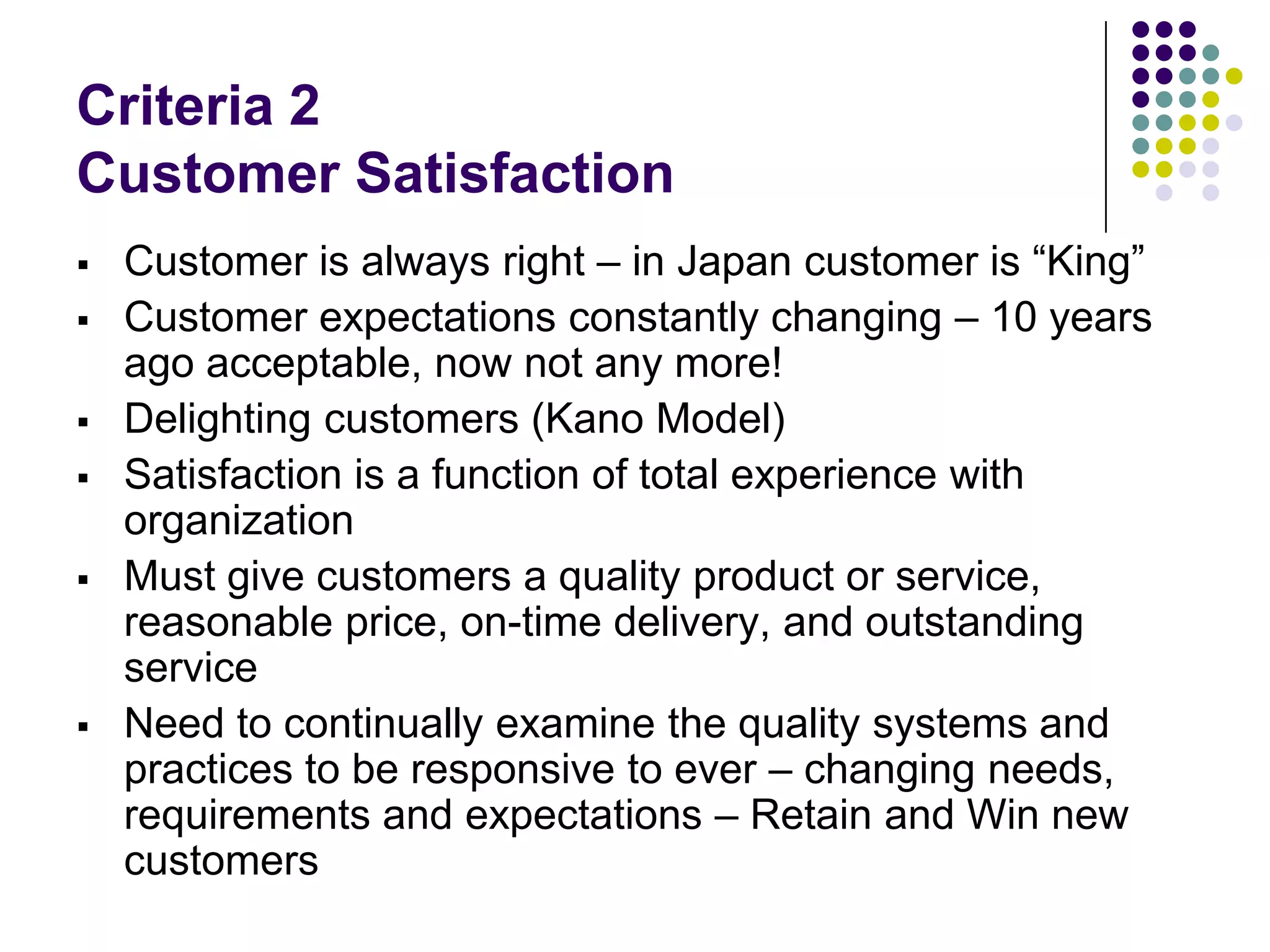 Criteria 2
Customer Satisfaction
 Customer is always right – in Japan customer is “King”
 Customer expectations constantly changing – 10 years
ago acceptable, now not any more!
 Delighting customers (Kano Model)
 Satisfaction is a function of total experience with
organization
 Must give customers a quality product or service,
reasonable price, on-time delivery, and outstanding
service
 Need to continually examine the quality systems and
practices to be responsive to ever – changing needs,
requirements and expectations – Retain and Win new
customers
 