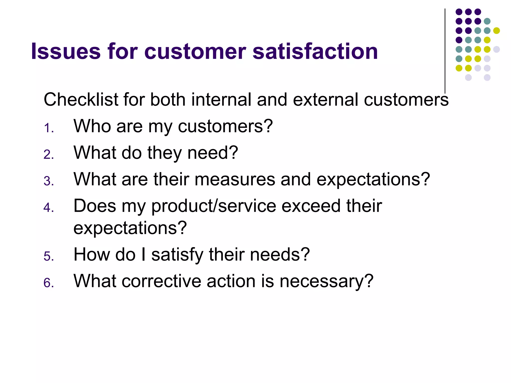 Issues for customer satisfaction
Checklist for both internal and external customers
1. Who are my customers?
2. What do they need?
3. What are their measures and expectations?
4. Does my product/service exceed their
expectations?
5. How do I satisfy their needs?
6. What corrective action is necessary?
 