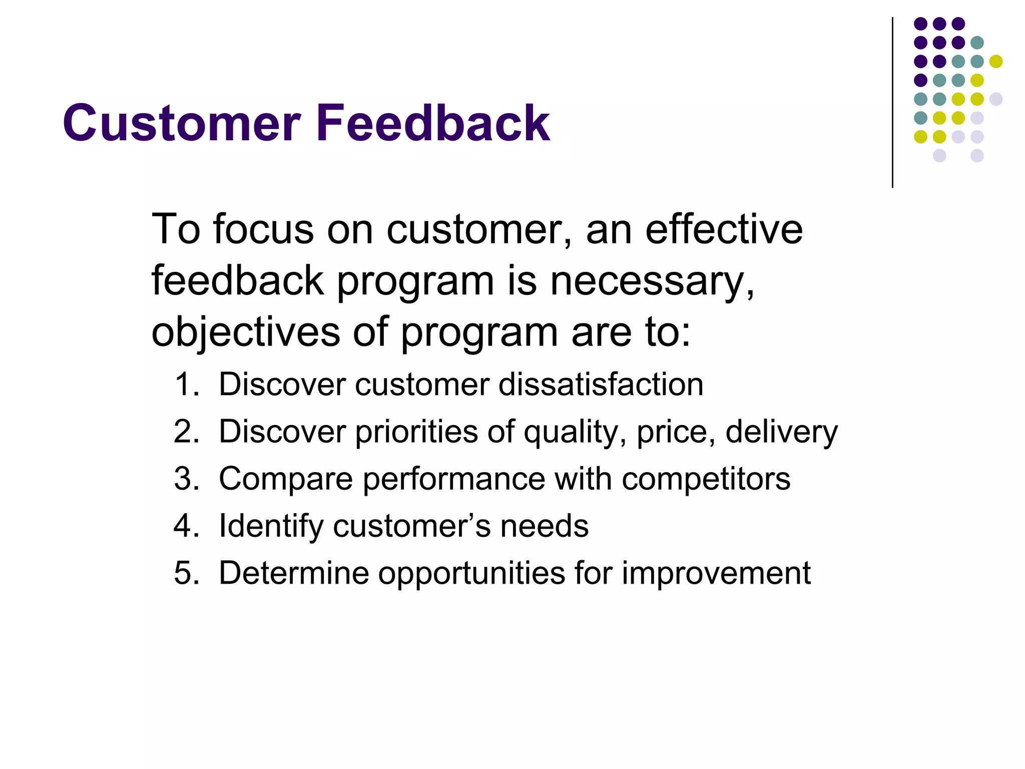 Customer Feedback
To focus on customer, an effective
feedback program is necessary,
objectives of program are to:
1. Discover customer dissatisfaction
2. Discover priorities of quality, price, delivery
3. Compare performance with competitors
4. Identify customer‟s needs
5. Determine opportunities for improvement
 