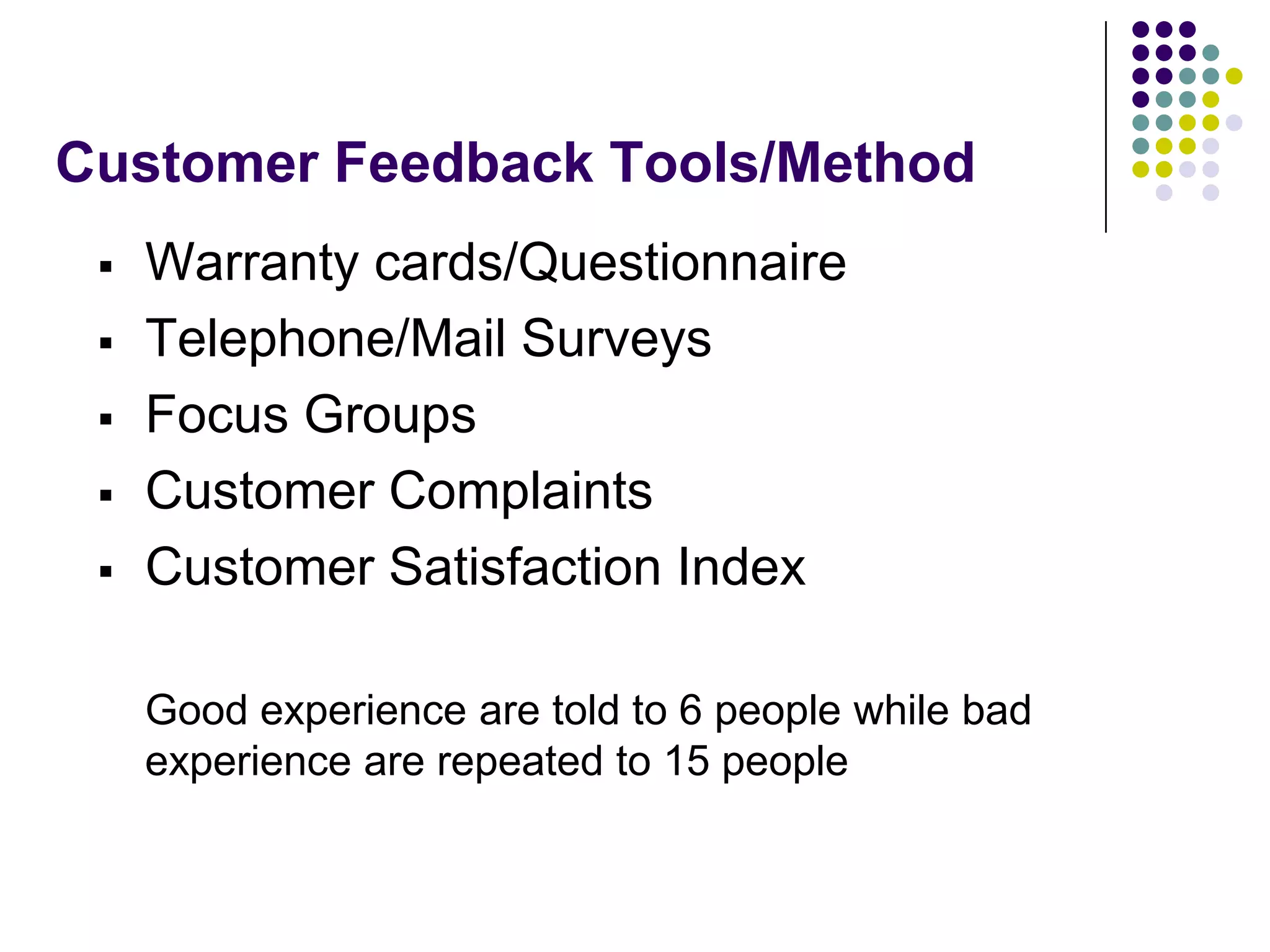 Customer Feedback Tools/Method
 Warranty cards/Questionnaire
 Telephone/Mail Surveys
 Focus Groups
 Customer Complaints
 Customer Satisfaction Index
Good experience are told to 6 people while bad
experience are repeated to 15 people
 