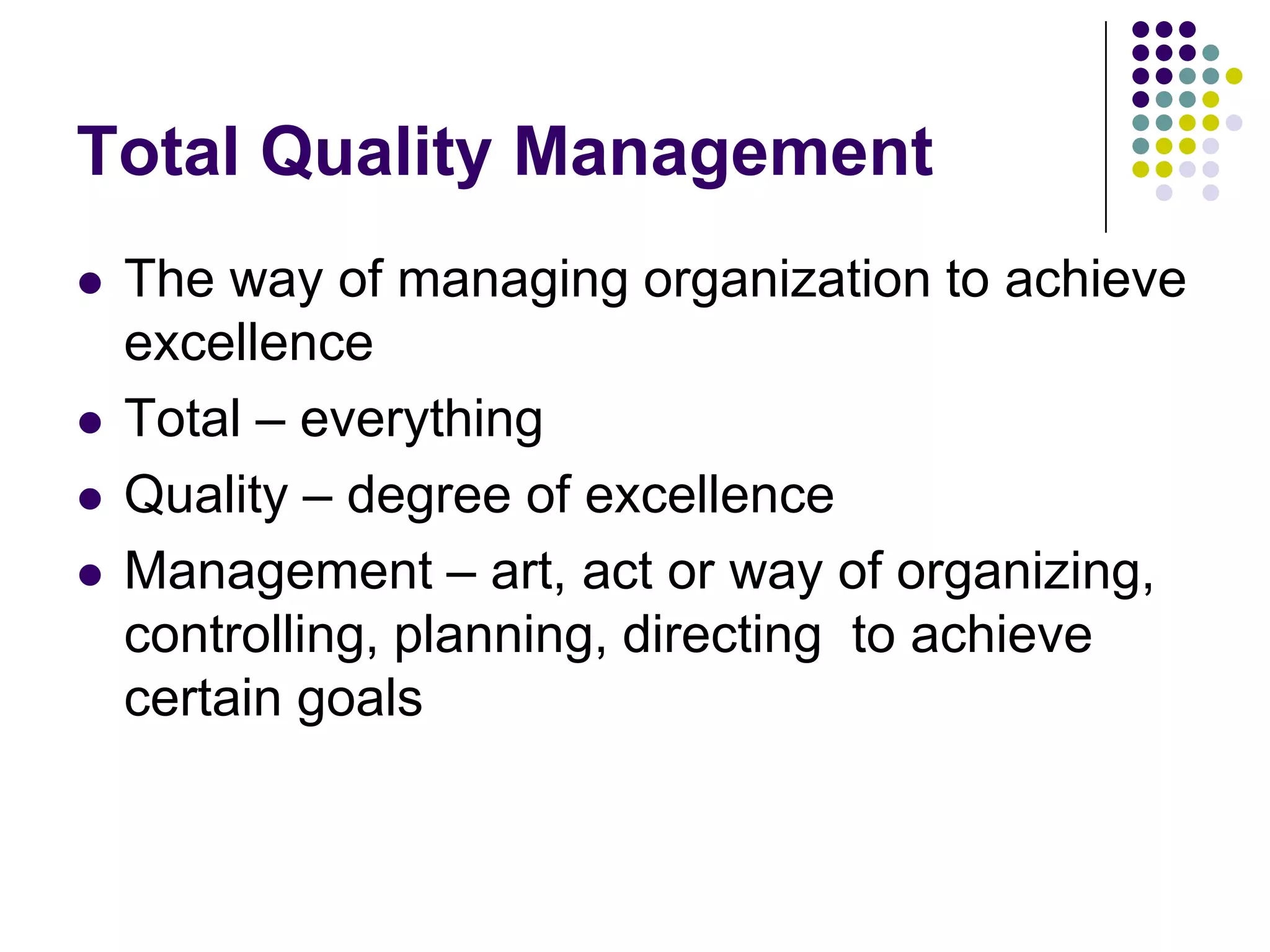 Total Quality Management
 The way of managing organization to achieve
excellence
 Total – everything
 Quality – degree of excellence
 Management – art, act or way of organizing,
controlling, planning, directing to achieve
certain goals
 