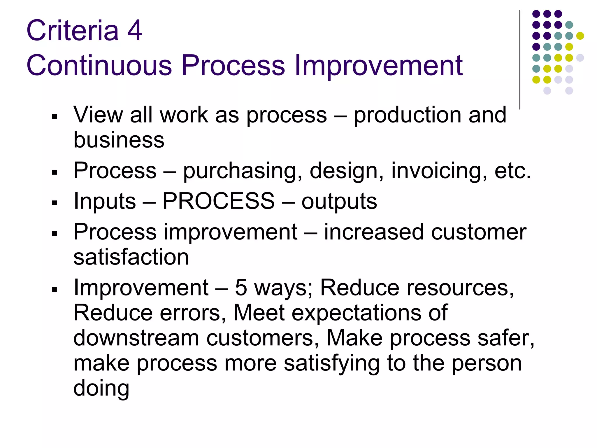 Criteria 4
Continuous Process Improvement
 View all work as process – production and
business
 Process – purchasing, design, invoicing, etc.
 Inputs – PROCESS – outputs
 Process improvement – increased customer
satisfaction
 Improvement – 5 ways; Reduce resources,
Reduce errors, Meet expectations of
downstream customers, Make process safer,
make process more satisfying to the person
doing
 