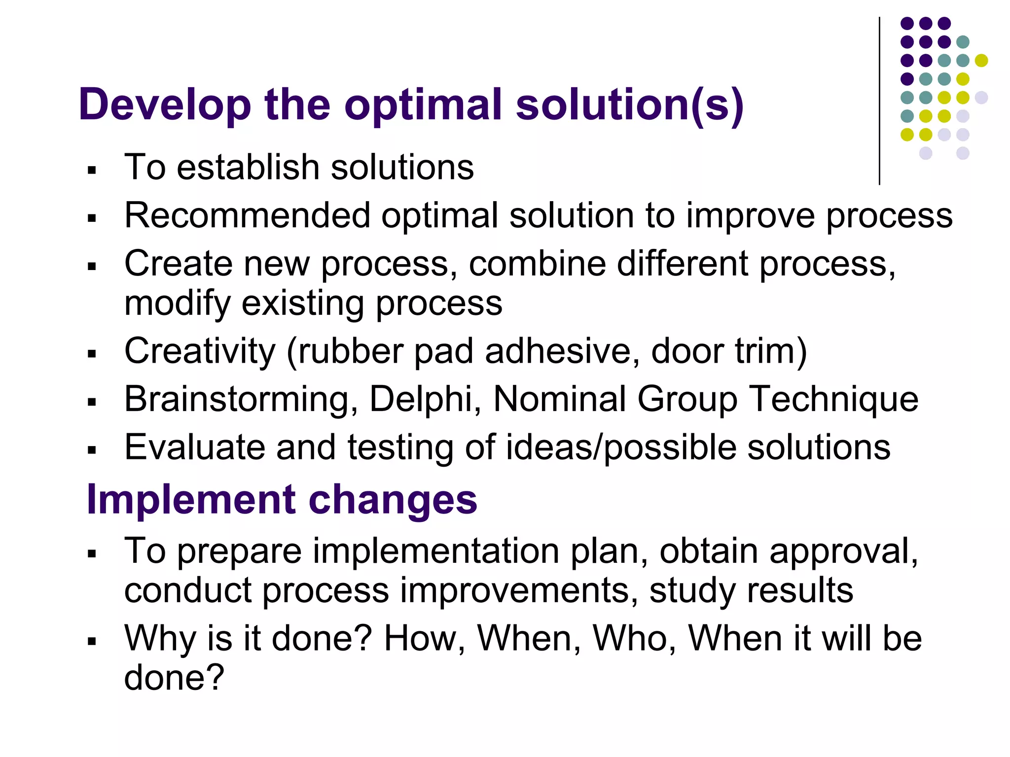 Develop the optimal solution(s)
 To establish solutions
 Recommended optimal solution to improve process
 Create new process, combine different process,
modify existing process
 Creativity (rubber pad adhesive, door trim)
 Brainstorming, Delphi, Nominal Group Technique
 Evaluate and testing of ideas/possible solutions
Implement changes
 To prepare implementation plan, obtain approval,
conduct process improvements, study results
 Why is it done? How, When, Who, When it will be
done?
 