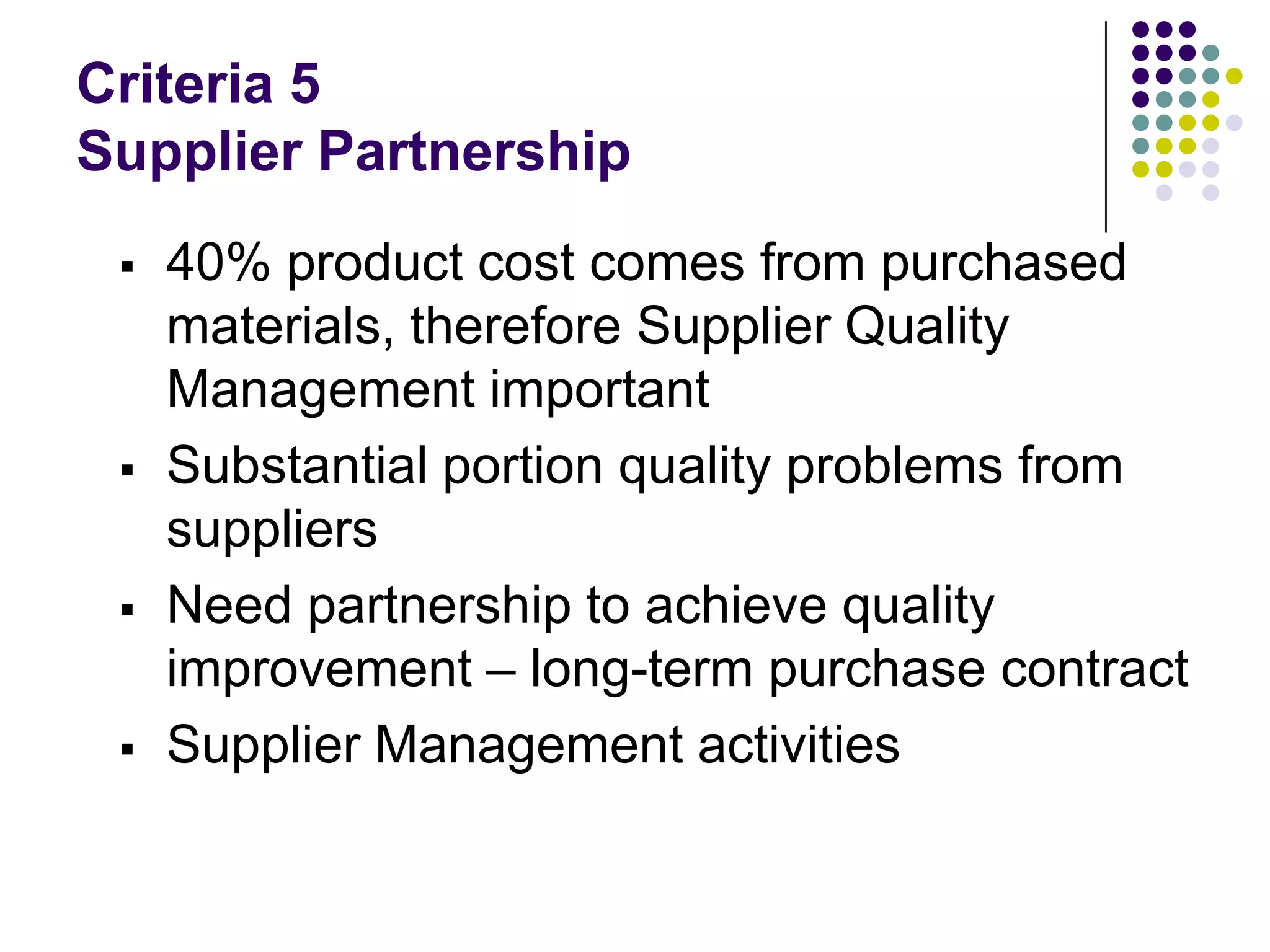Criteria 5
Supplier Partnership
 40% product cost comes from purchased
materials, therefore Supplier Quality
Management important
 Substantial portion quality problems from
suppliers
 Need partnership to achieve quality
improvement – long-term purchase contract
 Supplier Management activities
 