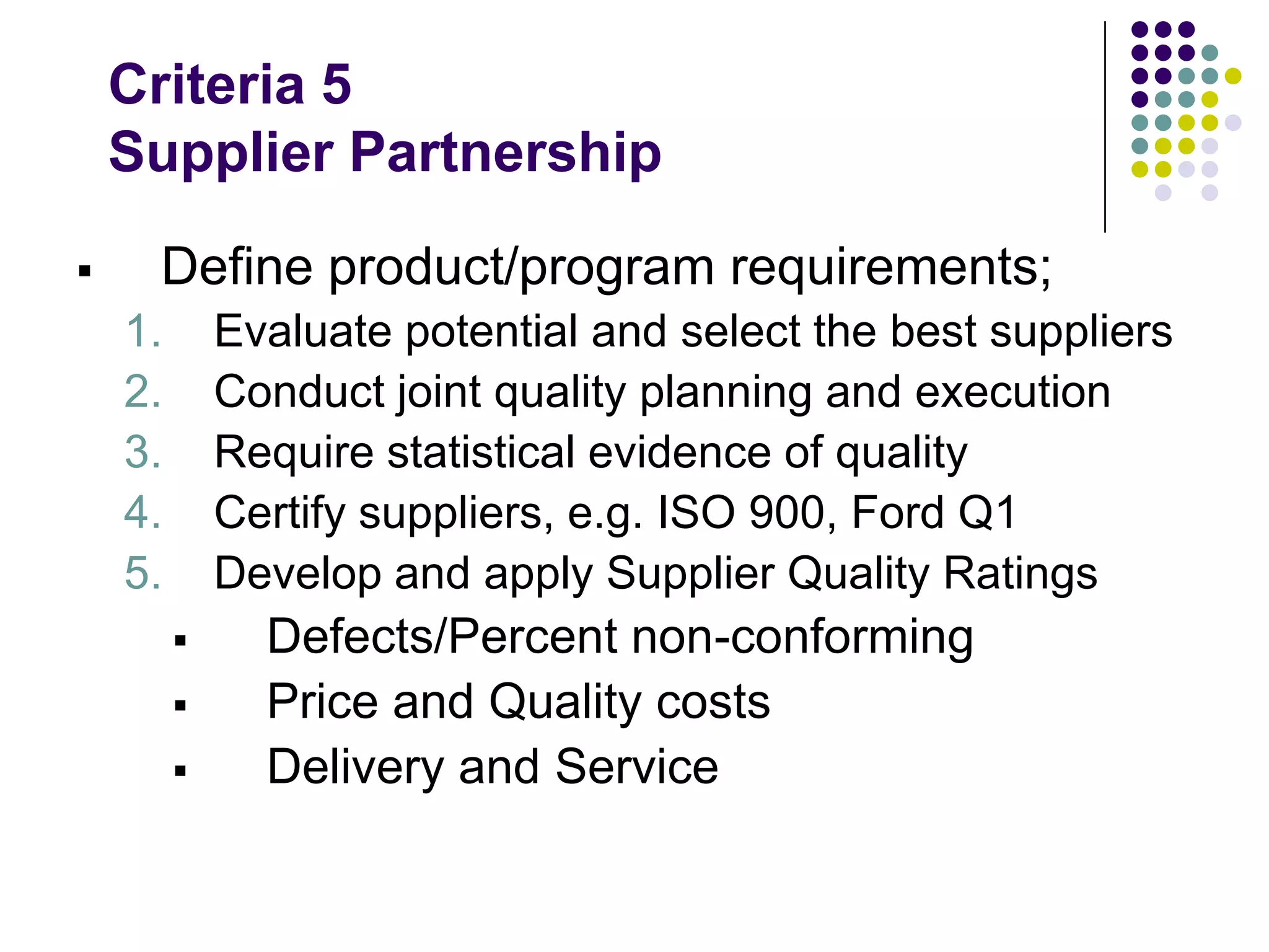 Criteria 5
Supplier Partnership
 Define product/program requirements;
1. Evaluate potential and select the best suppliers
2. Conduct joint quality planning and execution
3. Require statistical evidence of quality
4. Certify suppliers, e.g. ISO 900, Ford Q1
5. Develop and apply Supplier Quality Ratings
 Defects/Percent non-conforming
 Price and Quality costs
 Delivery and Service
 