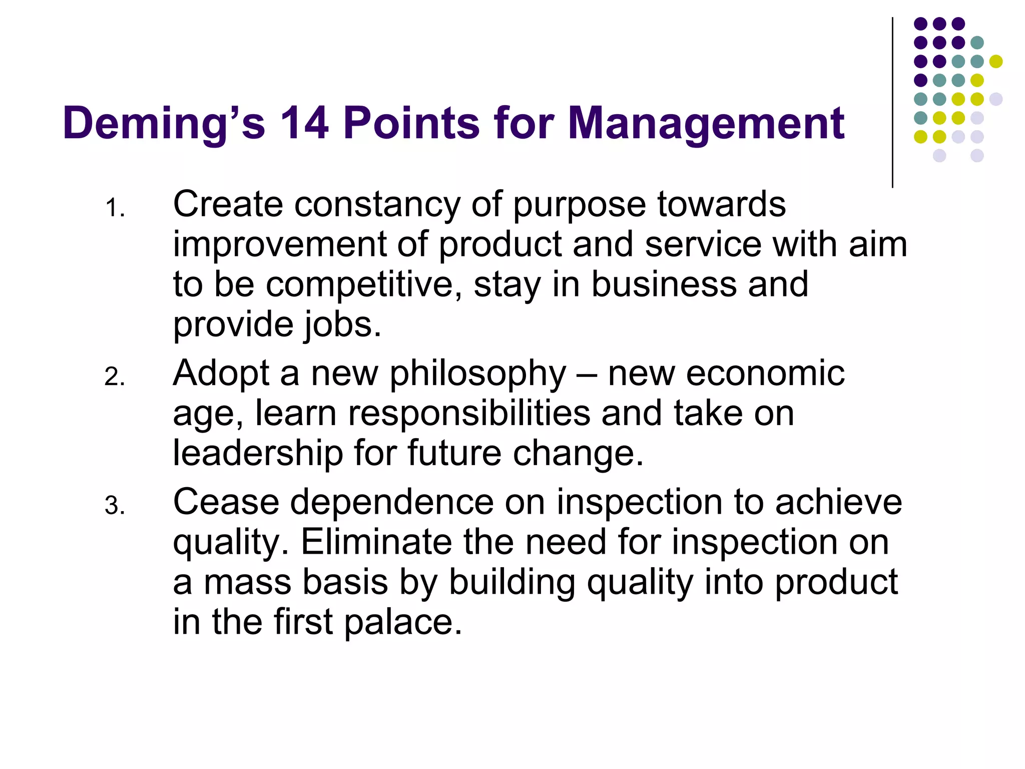 Deming’s 14 Points for Management
1. Create constancy of purpose towards
improvement of product and service with aim
to be competitive, stay in business and
provide jobs.
2. Adopt a new philosophy – new economic
age, learn responsibilities and take on
leadership for future change.
3. Cease dependence on inspection to achieve
quality. Eliminate the need for inspection on
a mass basis by building quality into product
in the first palace.
 