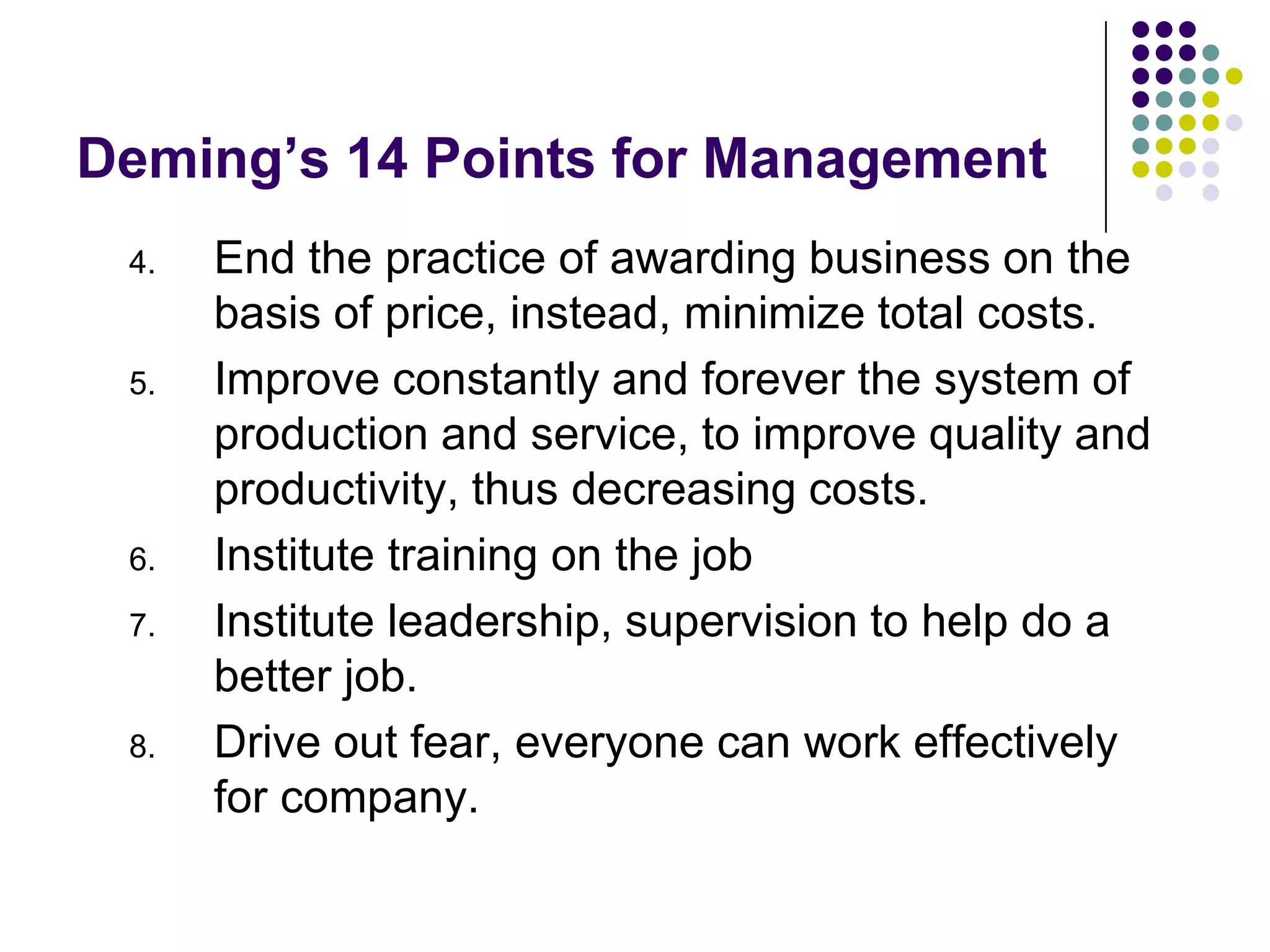 Deming’s 14 Points for Management
4. End the practice of awarding business on the
basis of price, instead, minimize total costs.
5. Improve constantly and forever the system of
production and service, to improve quality and
productivity, thus decreasing costs.
6. Institute training on the job
7. Institute leadership, supervision to help do a
better job.
8. Drive out fear, everyone can work effectively
for company.
 