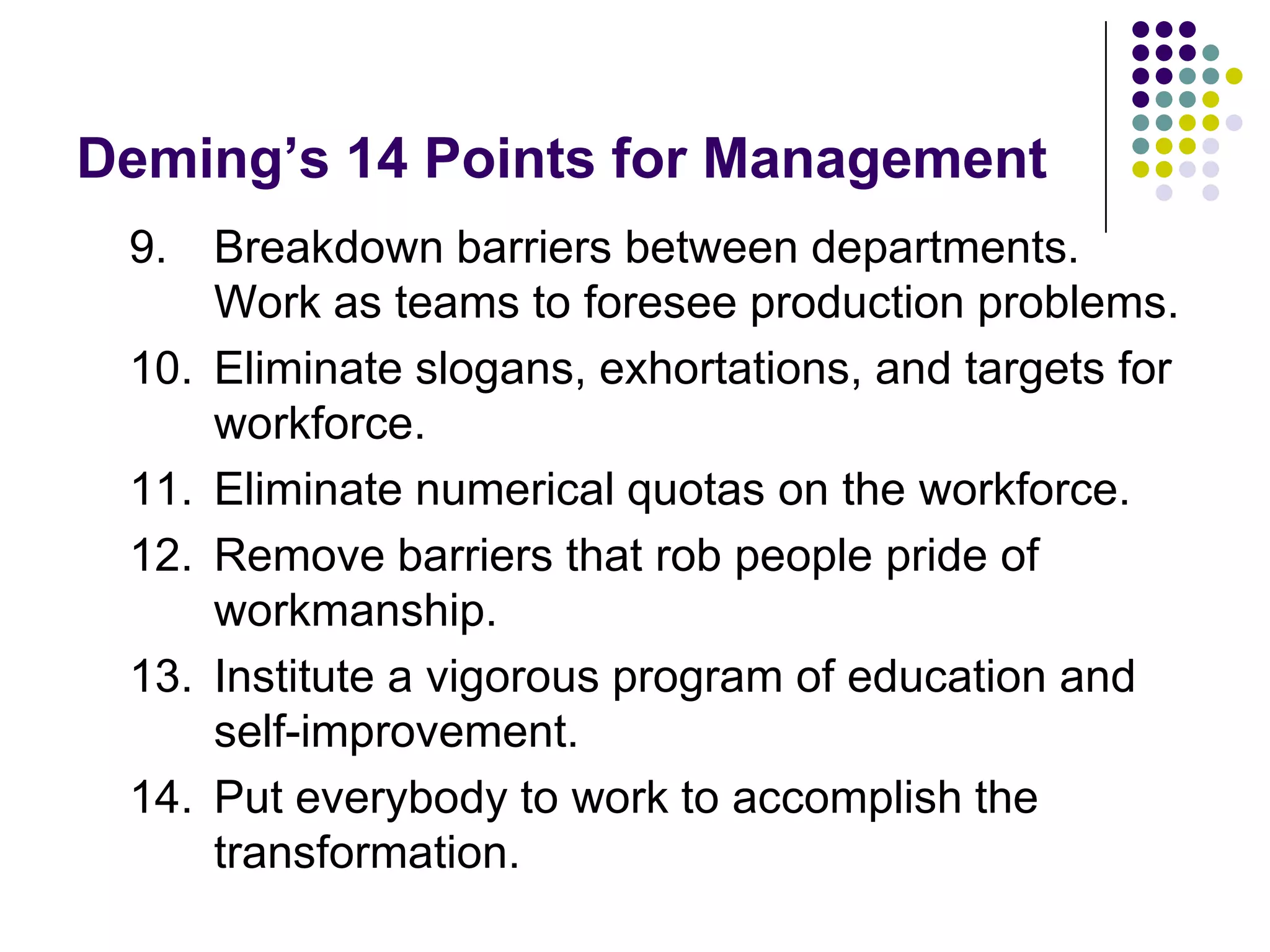 Deming’s 14 Points for Management
9. Breakdown barriers between departments.
Work as teams to foresee production problems.
10. Eliminate slogans, exhortations, and targets for
workforce.
11. Eliminate numerical quotas on the workforce.
12. Remove barriers that rob people pride of
workmanship.
13. Institute a vigorous program of education and
self-improvement.
14. Put everybody to work to accomplish the
transformation.
 