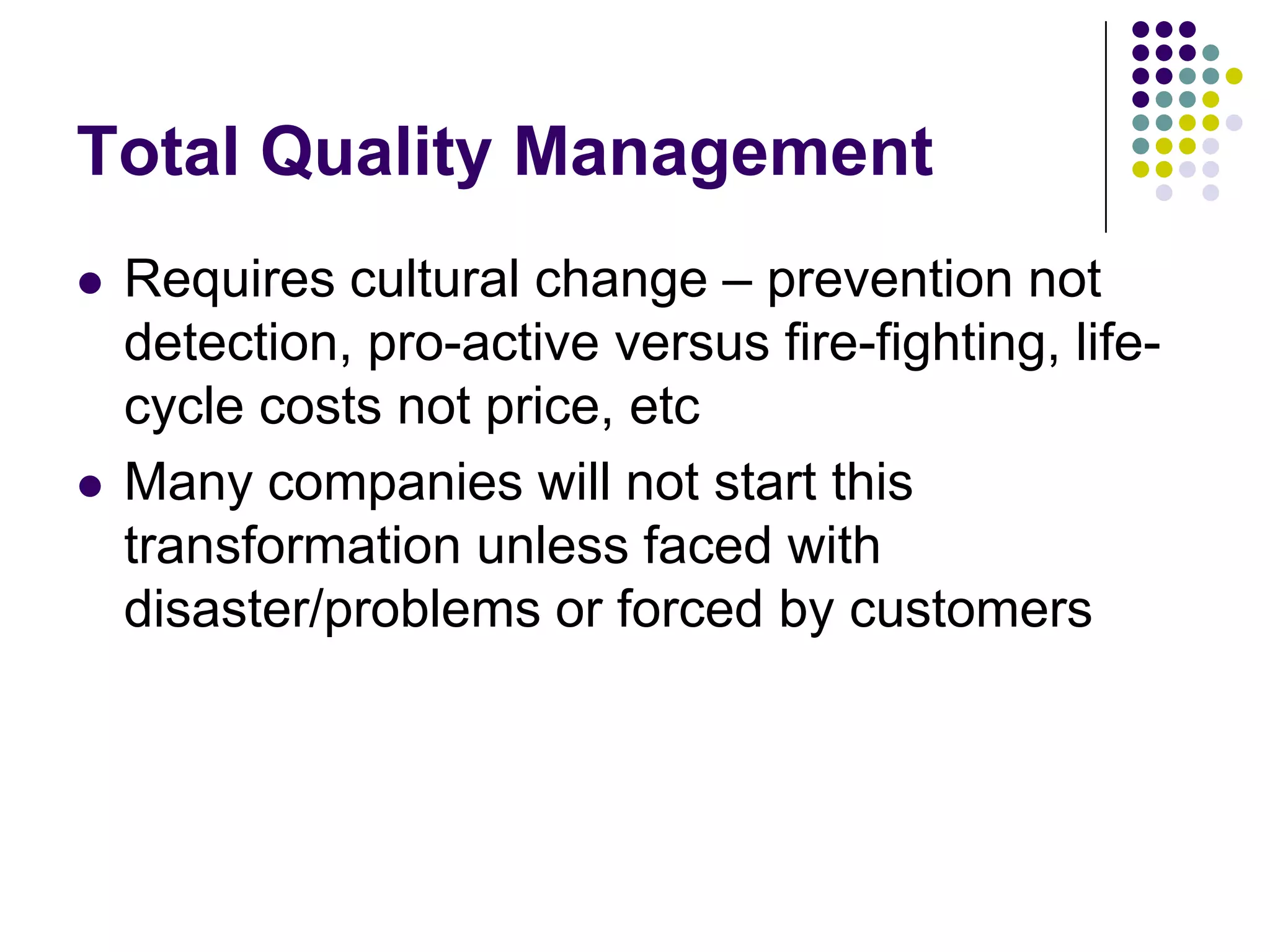 Total Quality Management
 Requires cultural change – prevention not
detection, pro-active versus fire-fighting, life-
cycle costs not price, etc
 Many companies will not start this
transformation unless faced with
disaster/problems or forced by customers
 