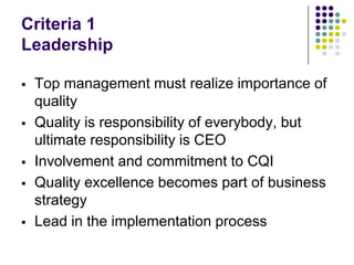 Criteria 1
Leadership
 Top management must realize importance of
quality
 Quality is responsibility of everybody, but
ultimate responsibility is CEO
 Involvement and commitment to CQI
 Quality excellence becomes part of business
strategy
 Lead in the implementation process
 