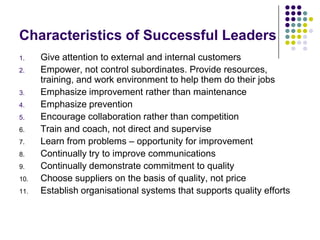 Characteristics of Successful Leaders
1. Give attention to external and internal customers
2. Empower, not control subordinates. Provide resources,
training, and work environment to help them do their jobs
3. Emphasize improvement rather than maintenance
4. Emphasize prevention
5. Encourage collaboration rather than competition
6. Train and coach, not direct and supervise
7. Learn from problems – opportunity for improvement
8. Continually try to improve communications
9. Continually demonstrate commitment to quality
10. Choose suppliers on the basis of quality, not price
11. Establish organisational systems that supports quality efforts
 