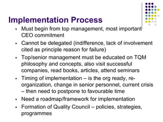 Implementation Process
 Must begin from top management, most important
CEO commitment
 Cannot be delegated (indifference, lack of involvement
cited as principle reason for failure)
 Top/senior management must be educated on TQM
philosophy and concepts, also visit successful
companies, read books, articles, attend seminars
 Timing of implementation – is the org ready, re-
organization, change in senior personnel, current crisis
– then need to postpone to favourable time
 Need a roadmap/framework for implementation
 Formation of Quality Council – policies, strategies,
programmes
 
