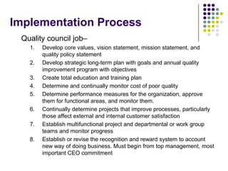 Implementation Process
Quality council job–
1. Develop core values, vision statement, mission statement, and
quality policy statement
2. Develop strategic long-term plan with goals and annual quality
improvement program with objectives
3. Create total education and training plan
4. Determine and continually monitor cost of poor quality
5. Determine performance measures for the organization, approve
them for functional areas, and monitor them.
6. Continually determine projects that improve processes, particularly
those affect external and internal customer satisfaction
7. Establish multifunctional project and departmental or work group
teams and monitor progress
8. Establish or revise the recognition and reward system to account
new way of doing business. Must begin from top management, most
important CEO commitment
 