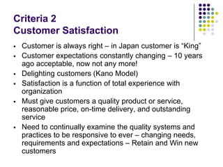Criteria 2
Customer Satisfaction
 Customer is always right – in Japan customer is “King”
 Customer expectations constantly changing – 10 years
ago acceptable, now not any more!
 Delighting customers (Kano Model)
 Satisfaction is a function of total experience with
organization
 Must give customers a quality product or service,
reasonable price, on-time delivery, and outstanding
service
 Need to continually examine the quality systems and
practices to be responsive to ever – changing needs,
requirements and expectations – Retain and Win new
customers
 