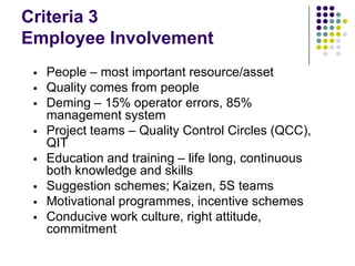 Criteria 3
Employee Involvement
 People – most important resource/asset
 Quality comes from people
 Deming – 15% operator errors, 85%
management system
 Project teams – Quality Control Circles (QCC),
QIT
 Education and training – life long, continuous
both knowledge and skills
 Suggestion schemes; Kaizen, 5S teams
 Motivational programmes, incentive schemes
 Conducive work culture, right attitude,
commitment
 