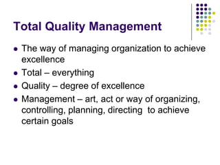 Total Quality Management
 The way of managing organization to achieve
excellence
 Total – everything
 Quality – degree of excellence
 Management – art, act or way of organizing,
controlling, planning, directing to achieve
certain goals
 