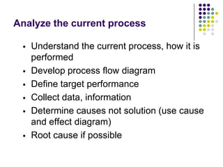Analyze the current process
 Understand the current process, how it is
performed
 Develop process flow diagram
 Define target performance
 Collect data, information
 Determine causes not solution (use cause
and effect diagram)
 Root cause if possible
 