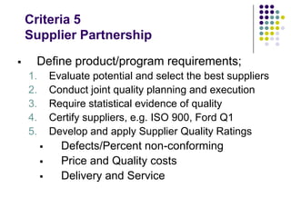 Criteria 5
Supplier Partnership
 Define product/program requirements;
1. Evaluate potential and select the best suppliers
2. Conduct joint quality planning and execution
3. Require statistical evidence of quality
4. Certify suppliers, e.g. ISO 900, Ford Q1
5. Develop and apply Supplier Quality Ratings
 Defects/Percent non-conforming
 Price and Quality costs
 Delivery and Service
 
