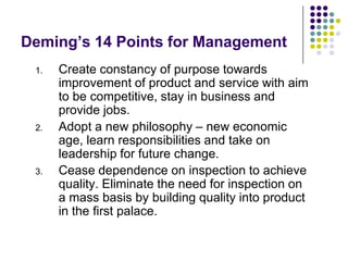 Deming’s 14 Points for Management
1. Create constancy of purpose towards
improvement of product and service with aim
to be competitive, stay in business and
provide jobs.
2. Adopt a new philosophy – new economic
age, learn responsibilities and take on
leadership for future change.
3. Cease dependence on inspection to achieve
quality. Eliminate the need for inspection on
a mass basis by building quality into product
in the first palace.
 
