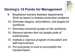 Deming’s 14 Points for Management
9. Breakdown barriers between departments.
Work as teams to foresee production problems.
10. Eliminate slogans, exhortations, and targets for
workforce.
11. Eliminate numerical quotas on the workforce.
12. Remove barriers that rob people pride of
workmanship.
13. Institute a vigorous program of education and
self-improvement.
14. Put everybody to work to accomplish the
transformation.
 