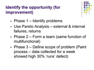 Identify the opportunity (for
improvement)
 Phase 1 – Identify problems
 Use Pareto Analysis – external & internal
failu...