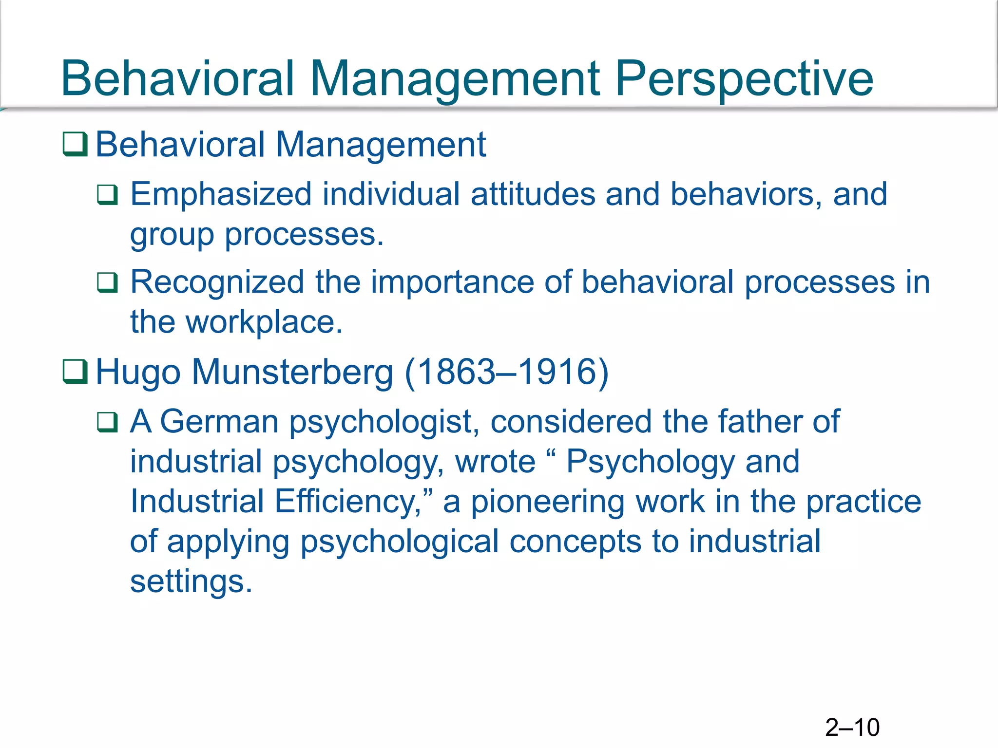 2–10
Behavioral Management Perspective
Behavioral Management
 Emphasized individual attitudes and behaviors, and
group processes.
 Recognized the importance of behavioral processes in
the workplace.
Hugo Munsterberg (1863–1916)
 A German psychologist, considered the father of
industrial psychology, wrote “ Psychology and
Industrial Efficiency,” a pioneering work in the practice
of applying psychological concepts to industrial
settings.
 