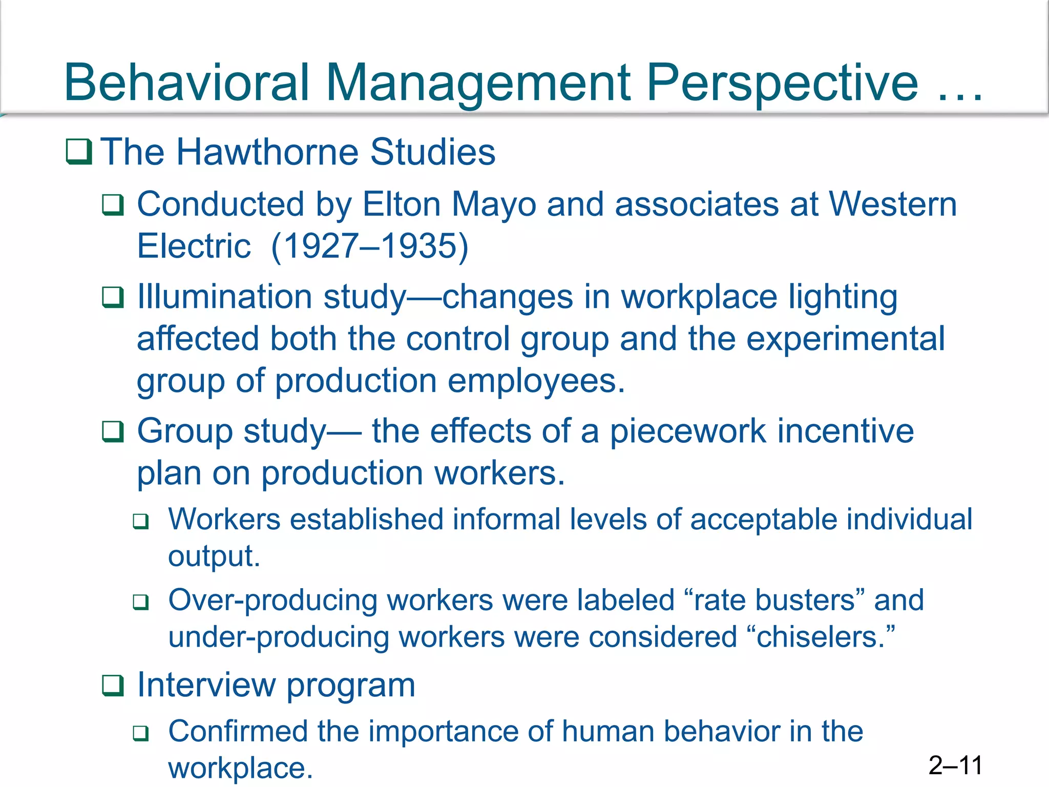 Behavioral Management Perspective …
The Hawthorne Studies
 Conducted by Elton Mayo and associates at Western
Electric (1927–1935)
 Illumination study—changes in workplace lighting
affected both the control group and the experimental
group of production employees.
 Group study— the effects of a piecework incentive
plan on production workers.
 Workers established informal levels of acceptable individual
output.
 Over-producing workers were labeled “rate busters” and
under-producing workers were considered “chiselers.”
 Interview program
 Confirmed the importance of human behavior in the
workplace. 2–11
 