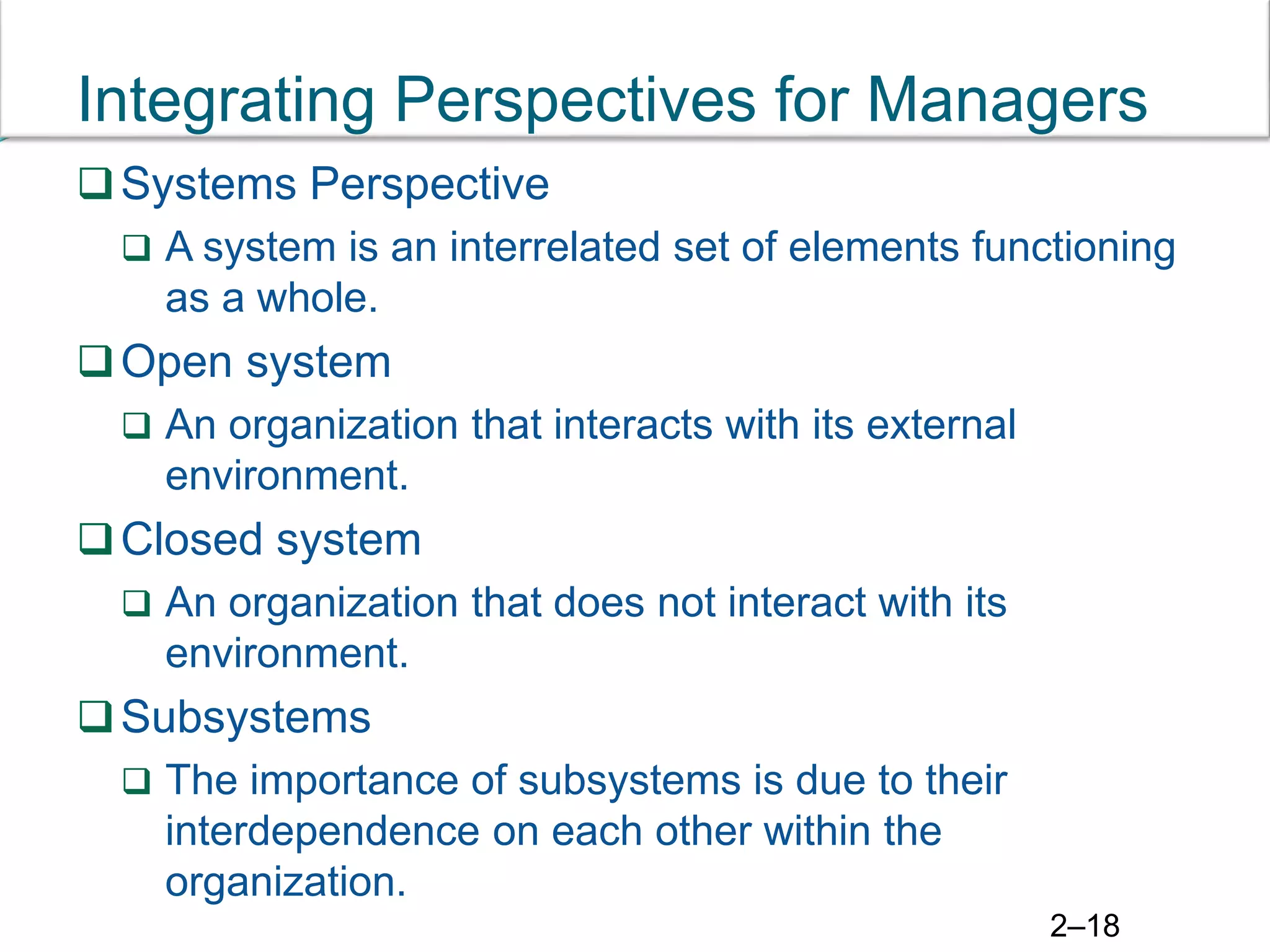2–18
Integrating Perspectives for Managers
Systems Perspective
 A system is an interrelated set of elements functioning
as a whole.
Open system
 An organization that interacts with its external
environment.
Closed system
 An organization that does not interact with its
environment.
Subsystems
 The importance of subsystems is due to their
interdependence on each other within the
organization.
 
