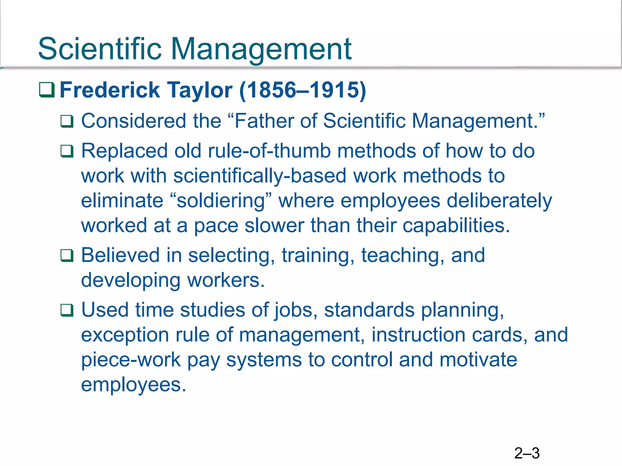 2–3
Scientific Management
Frederick Taylor (1856–1915)
 Considered the “Father of Scientific Management.”
 Replaced old rule-of-thumb methods of how to do
work with scientifically-based work methods to
eliminate “soldiering” where employees deliberately
worked at a pace slower than their capabilities.
 Believed in selecting, training, teaching, and
developing workers.
 Used time studies of jobs, standards planning,
exception rule of management, instruction cards, and
piece-work pay systems to control and motivate
employees.
 