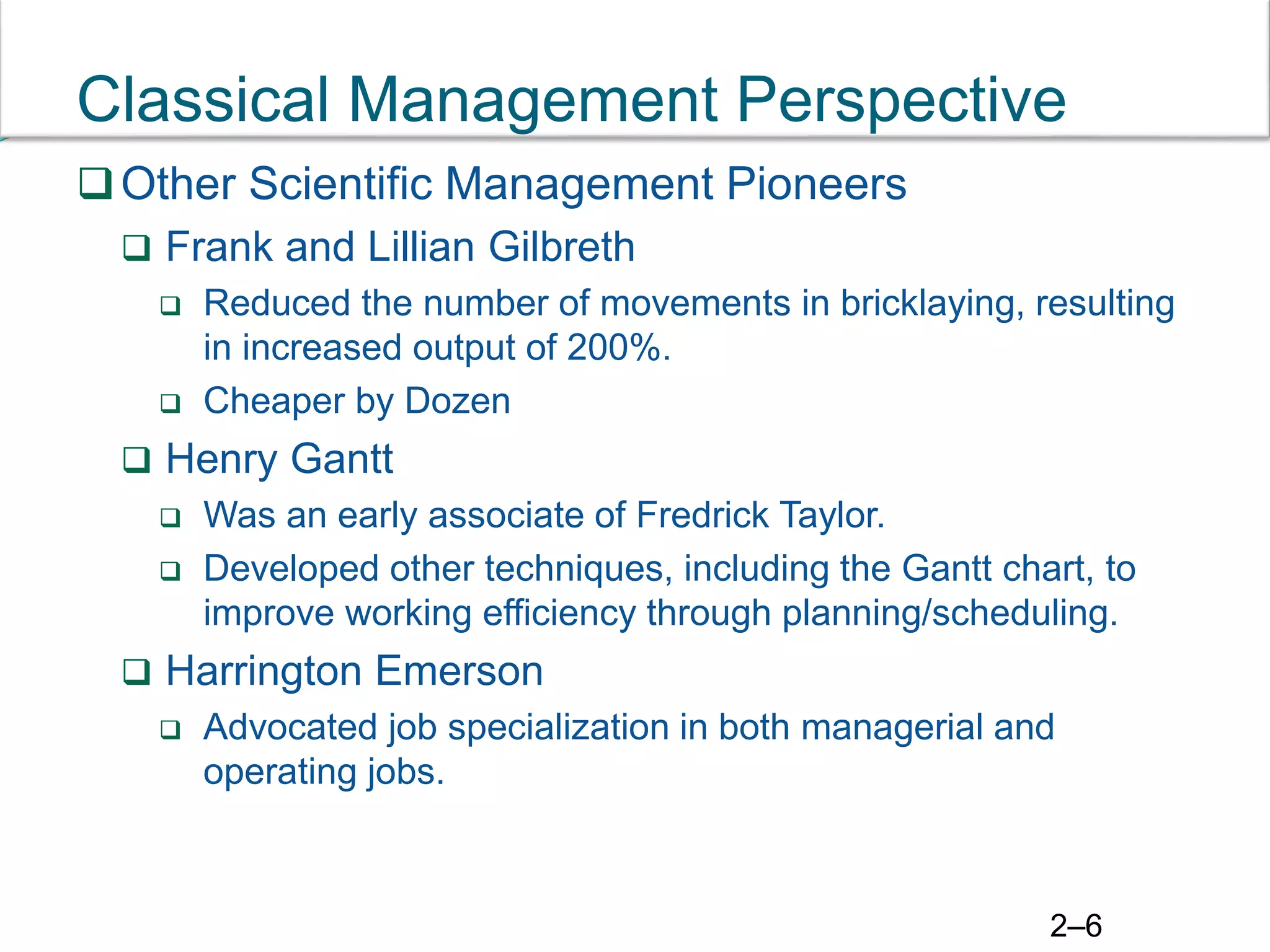 2–6
Classical Management Perspective
Other Scientific Management Pioneers
 Frank and Lillian Gilbreth
 Reduced the number of movements in bricklaying, resulting
in increased output of 200%.
 Cheaper by Dozen
 Henry Gantt
 Was an early associate of Fredrick Taylor.
 Developed other techniques, including the Gantt chart, to
improve working efficiency through planning/scheduling.
 Harrington Emerson
 Advocated job specialization in both managerial and
operating jobs.
 