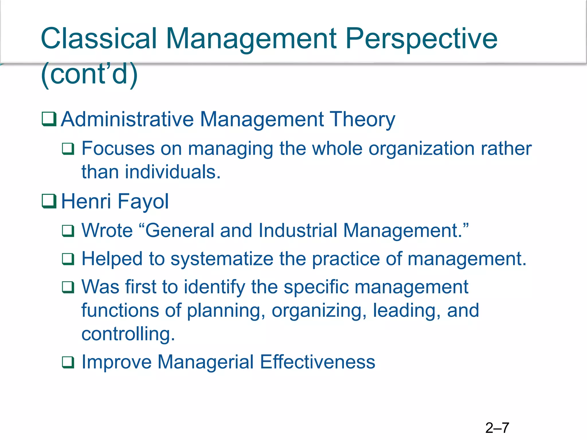 2–7
Classical Management Perspective
(cont’d)
Administrative Management Theory
 Focuses on managing the whole organization rather
than individuals.
Henri Fayol
 Wrote “General and Industrial Management.”
 Helped to systematize the practice of management.
 Was first to identify the specific management
functions of planning, organizing, leading, and
controlling.
 Improve Managerial Effectiveness
 