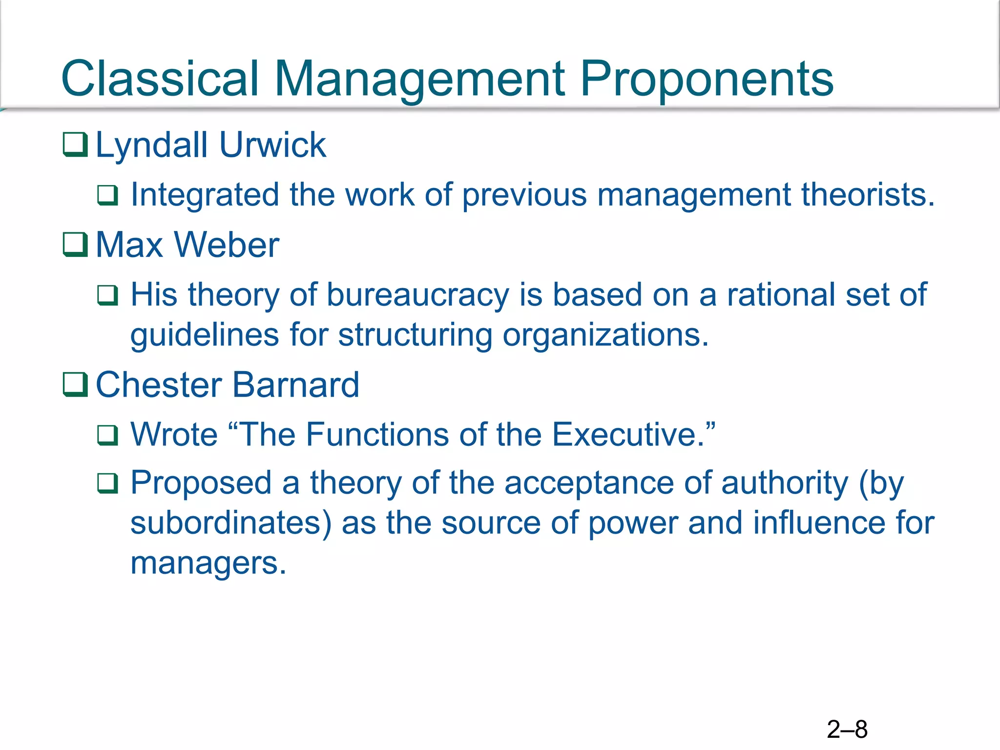 2–8
Classical Management Proponents
Lyndall Urwick
 Integrated the work of previous management theorists.
Max Weber
 His theory of bureaucracy is based on a rational set of
guidelines for structuring organizations.
Chester Barnard
 Wrote “The Functions of the Executive.”
 Proposed a theory of the acceptance of authority (by
subordinates) as the source of power and influence for
managers.
 
