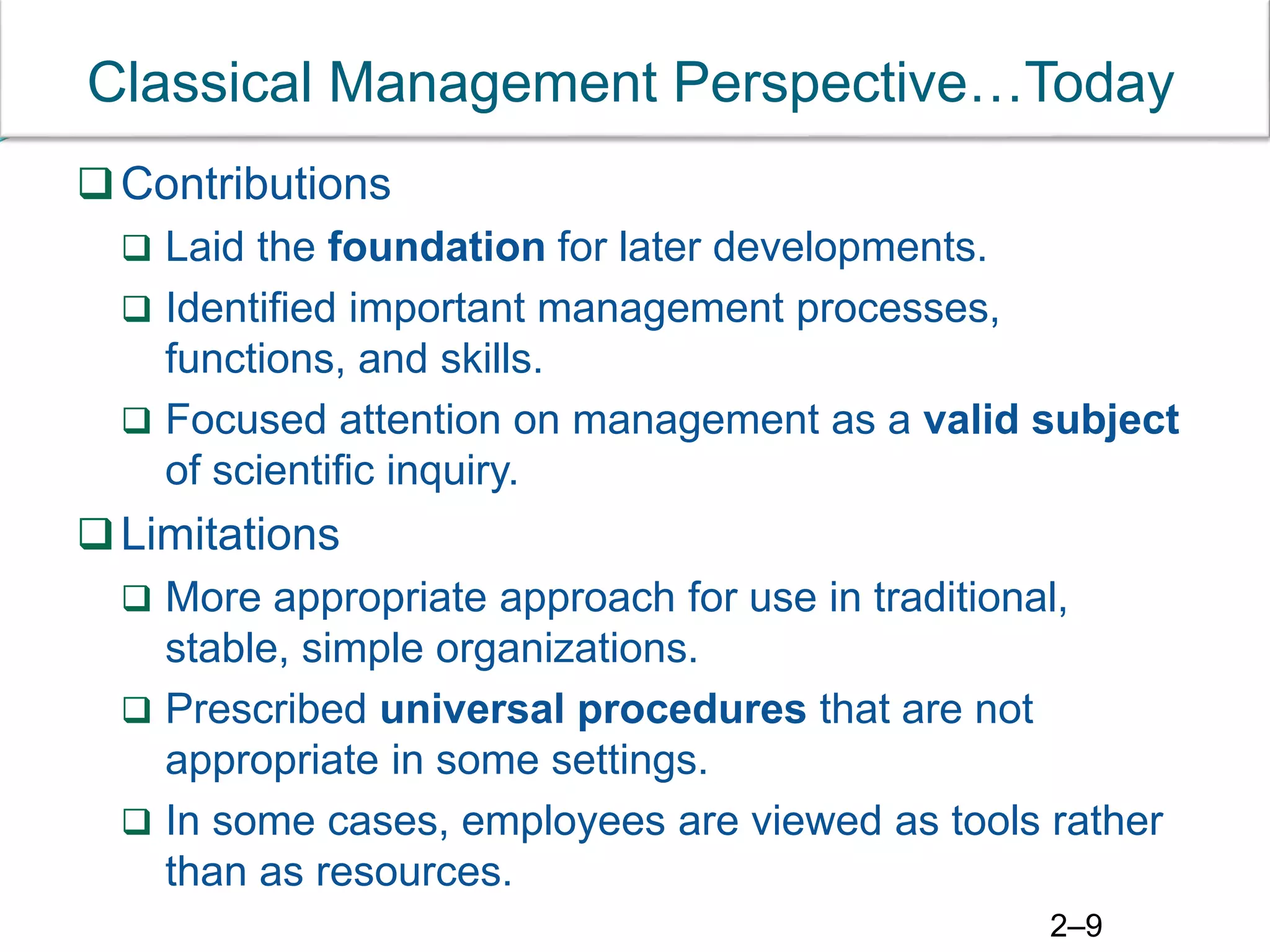 2–9
Classical Management Perspective…Today
Contributions
 Laid the foundation for later developments.
 Identified important management processes,
functions, and skills.
 Focused attention on management as a valid subject
of scientific inquiry.
Limitations
 More appropriate approach for use in traditional,
stable, simple organizations.
 Prescribed universal procedures that are not
appropriate in some settings.
 In some cases, employees are viewed as tools rather
than as resources.
 