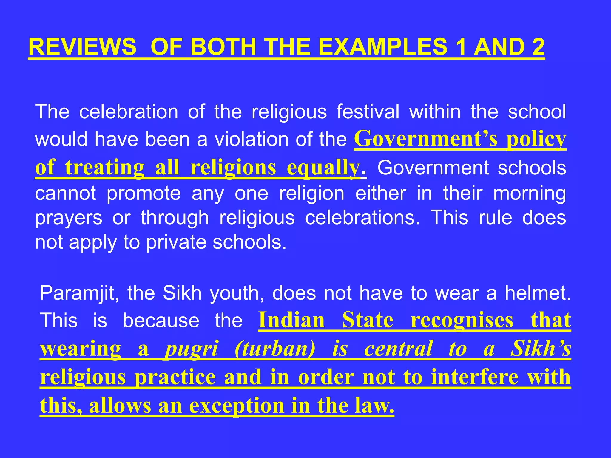 REVIEWS OF BOTH THE EXAMPLES 1 AND 2
The celebration of the religious festival within the school
would have been a violation of the Government’s policy
of treating all religions equally. Government schools
cannot promote any one religion either in their morning
prayers or through religious celebrations. This rule does
not apply to private schools.
Paramjit, the Sikh youth, does not have to wear a helmet.
This is because the Indian State recognises that
wearing a pugri (turban) is central to a Sikh’s
religious practice and in order not to interfere with
this, allows an exception in the law.
 
