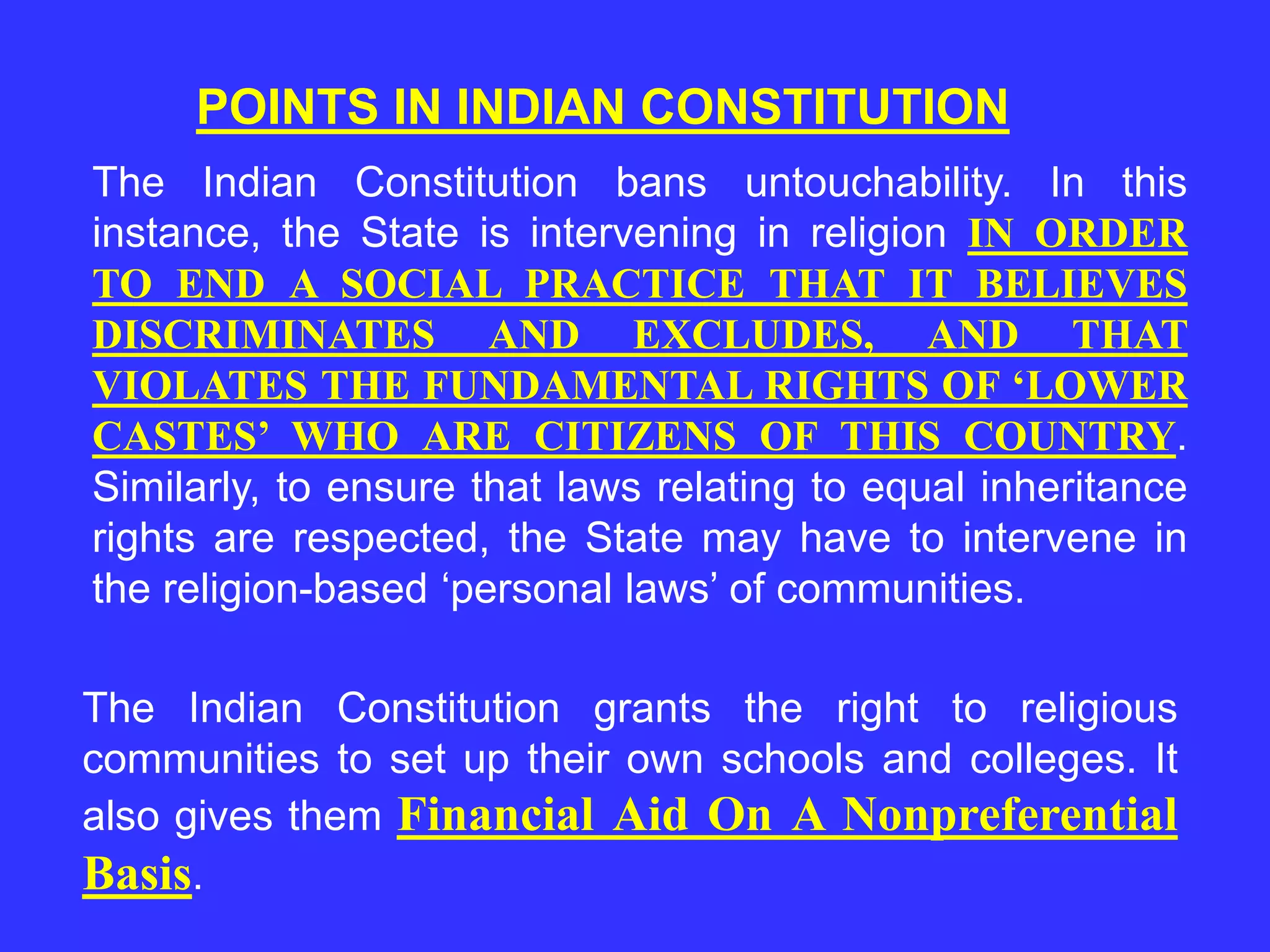 POINTS IN INDIAN CONSTITUTION
The Indian Constitution bans untouchability. In this
instance, the State is intervening in religion IN ORDER
TO END A SOCIAL PRACTICE THAT IT BELIEVES
DISCRIMINATES AND EXCLUDES, AND THAT
VIOLATES THE FUNDAMENTAL RIGHTS OF ‘LOWER
CASTES’ WHO ARE CITIZENS OF THIS COUNTRY.
Similarly, to ensure that laws relating to equal inheritance
rights are respected, the State may have to intervene in
the religion-based ‘personal laws’ of communities.
The Indian Constitution grants the right to religious
communities to set up their own schools and colleges. It
also gives them Financial Aid On A Nonpreferential
Basis.
 