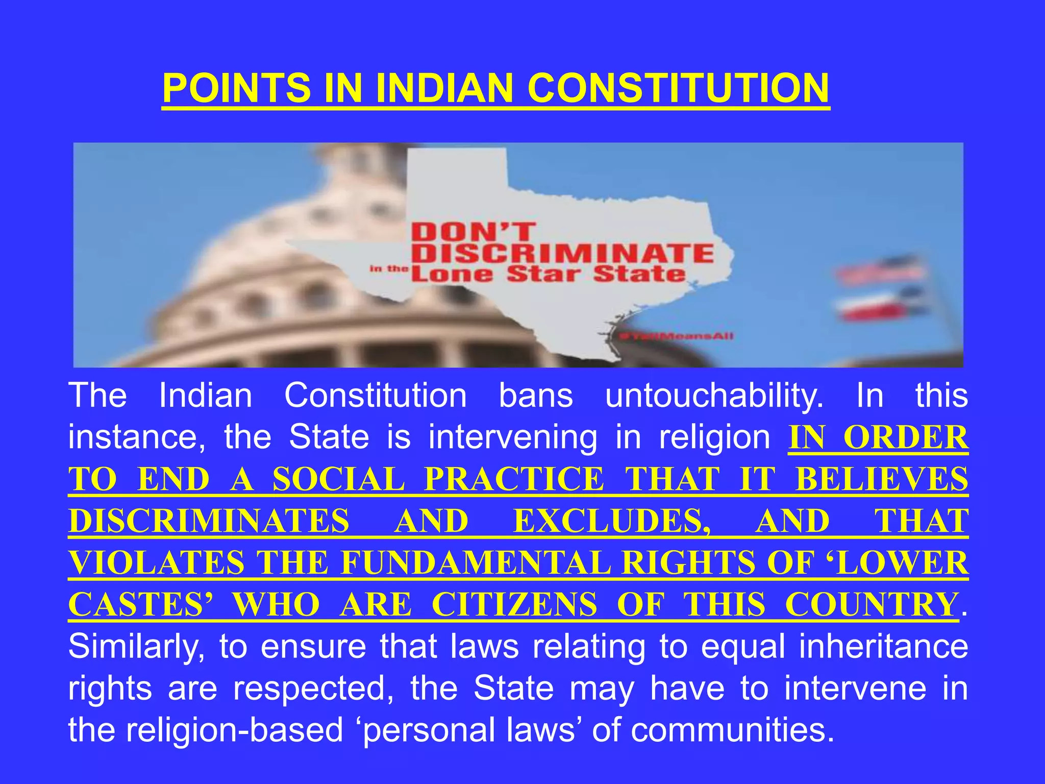 POINTS IN INDIAN CONSTITUTION
The Indian Constitution bans untouchability. In this
instance, the State is intervening in religion IN ORDER
TO END A SOCIAL PRACTICE THAT IT BELIEVES
DISCRIMINATES AND EXCLUDES, AND THAT
VIOLATES THE FUNDAMENTAL RIGHTS OF ‘LOWER
CASTES’ WHO ARE CITIZENS OF THIS COUNTRY.
Similarly, to ensure that laws relating to equal inheritance
rights are respected, the State may have to intervene in
the religion-based ‘personal laws’ of communities.
 