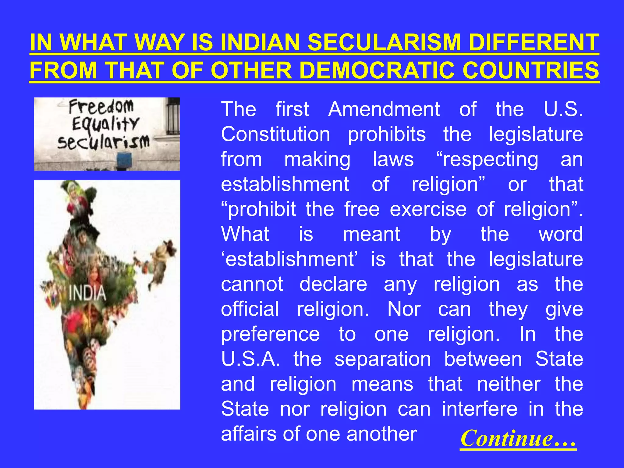 IN WHAT WAY IS INDIAN SECULARISM DIFFERENT
FROM THAT OF OTHER DEMOCRATIC COUNTRIES
The first Amendment of the U.S.
Constitution prohibits the legislature
from making laws “respecting an
establishment of religion” or that
“prohibit the free exercise of religion”.
What is meant by the word
‘establishment’ is that the legislature
cannot declare any religion as the
official religion. Nor can they give
preference to one religion. In the
U.S.A. the separation between State
and religion means that neither the
State nor religion can interfere in the
affairs of one another Continue…
 