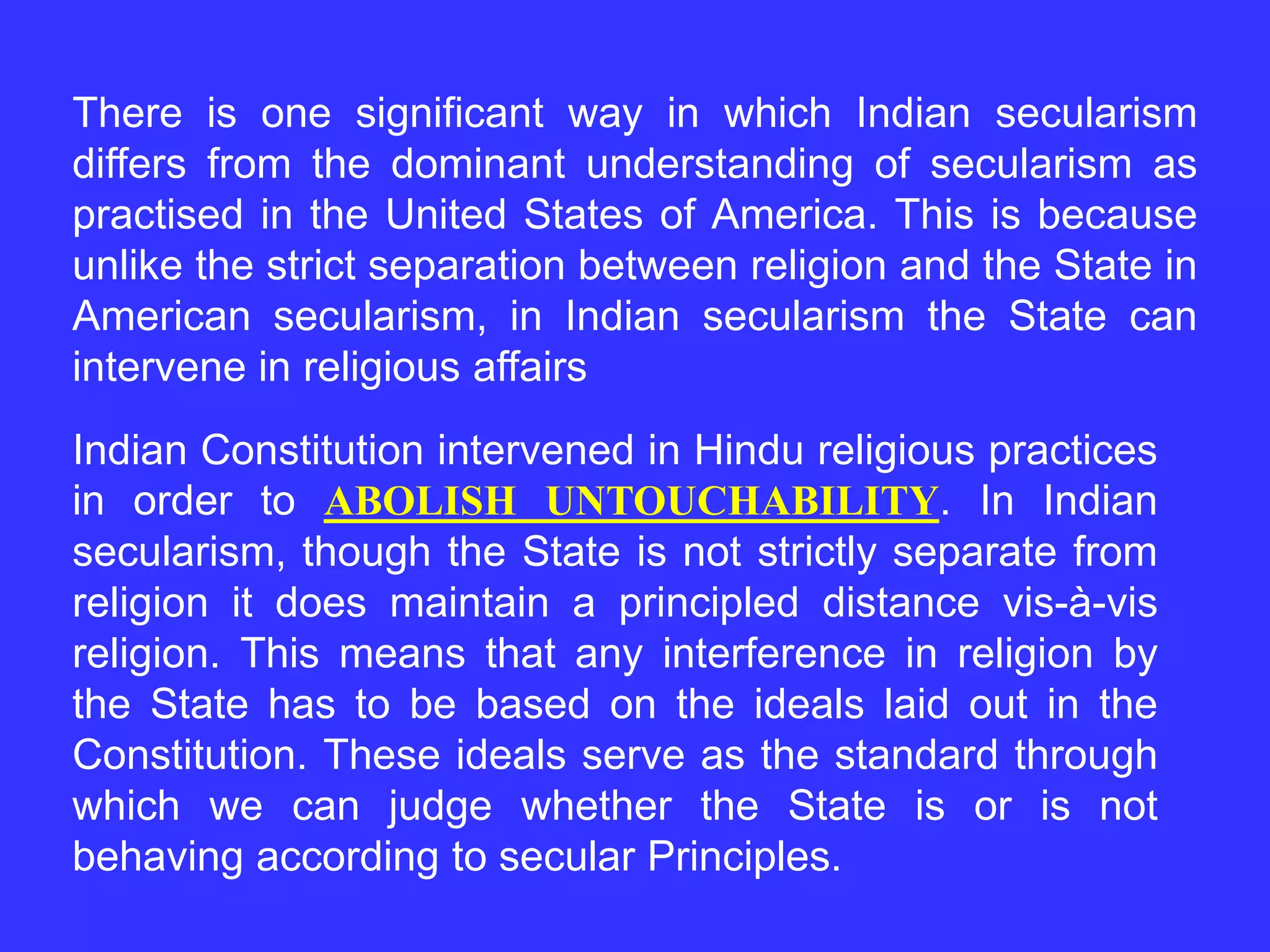 There is one significant way in which Indian secularism
differs from the dominant understanding of secularism as
practised in the United States of America. This is because
unlike the strict separation between religion and the State in
American secularism, in Indian secularism the State can
intervene in religious affairs
Indian Constitution intervened in Hindu religious practices
in order to ABOLISH UNTOUCHABILITY. In Indian
secularism, though the State is not strictly separate from
religion it does maintain a principled distance vis-à-vis
religion. This means that any interference in religion by
the State has to be based on the ideals laid out in the
Constitution. These ideals serve as the standard through
which we can judge whether the State is or is not
behaving according to secular Principles.
 