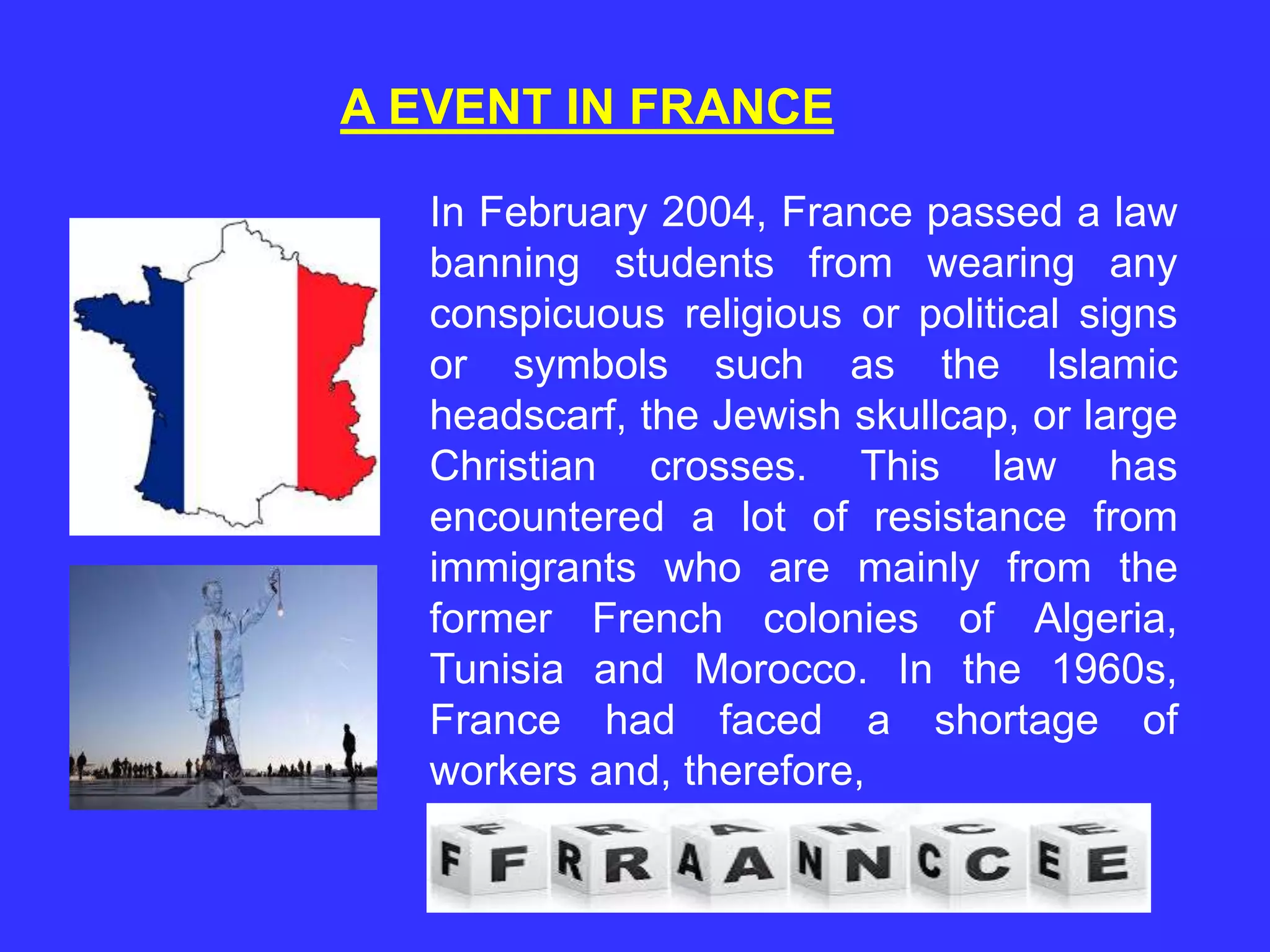 A EVENT IN FRANCE
In February 2004, France passed a law
banning students from wearing any
conspicuous religious or political signs
or symbols such as the Islamic
headscarf, the Jewish skullcap, or large
Christian crosses. This law has
encountered a lot of resistance from
immigrants who are mainly from the
former French colonies of Algeria,
Tunisia and Morocco. In the 1960s,
France had faced a shortage of
workers and, therefore,
 