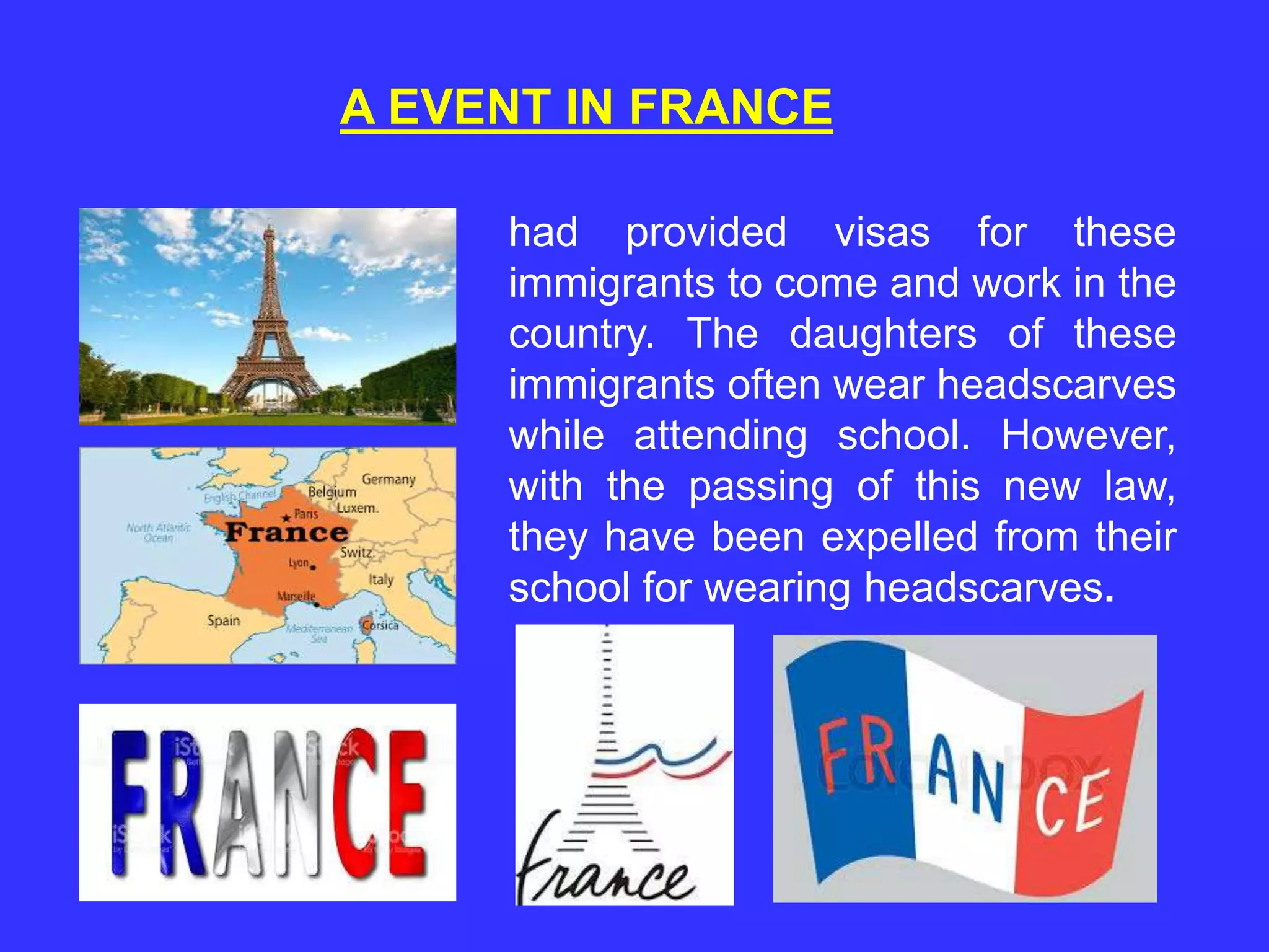A EVENT IN FRANCE
had provided visas for these
immigrants to come and work in the
country. The daughters of these
immigrants often wear headscarves
while attending school. However,
with the passing of this new law,
they have been expelled from their
school for wearing headscarves.
 
