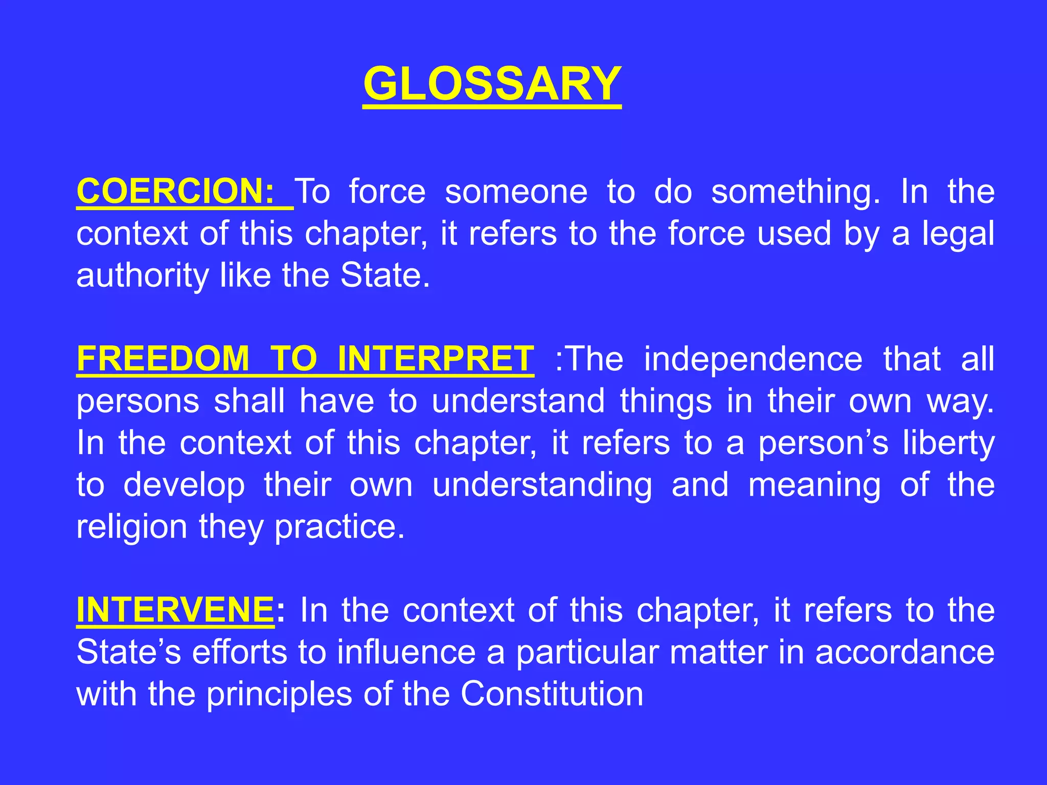 GLOSSARY
COERCION: To force someone to do something. In the
context of this chapter, it refers to the force used by a legal
authority like the State.
FREEDOM TO INTERPRET :The independence that all
persons shall have to understand things in their own way.
In the context of this chapter, it refers to a person’s liberty
to develop their own understanding and meaning of the
religion they practice.
INTERVENE: In the context of this chapter, it refers to the
State’s efforts to influence a particular matter in accordance
with the principles of the Constitution
 