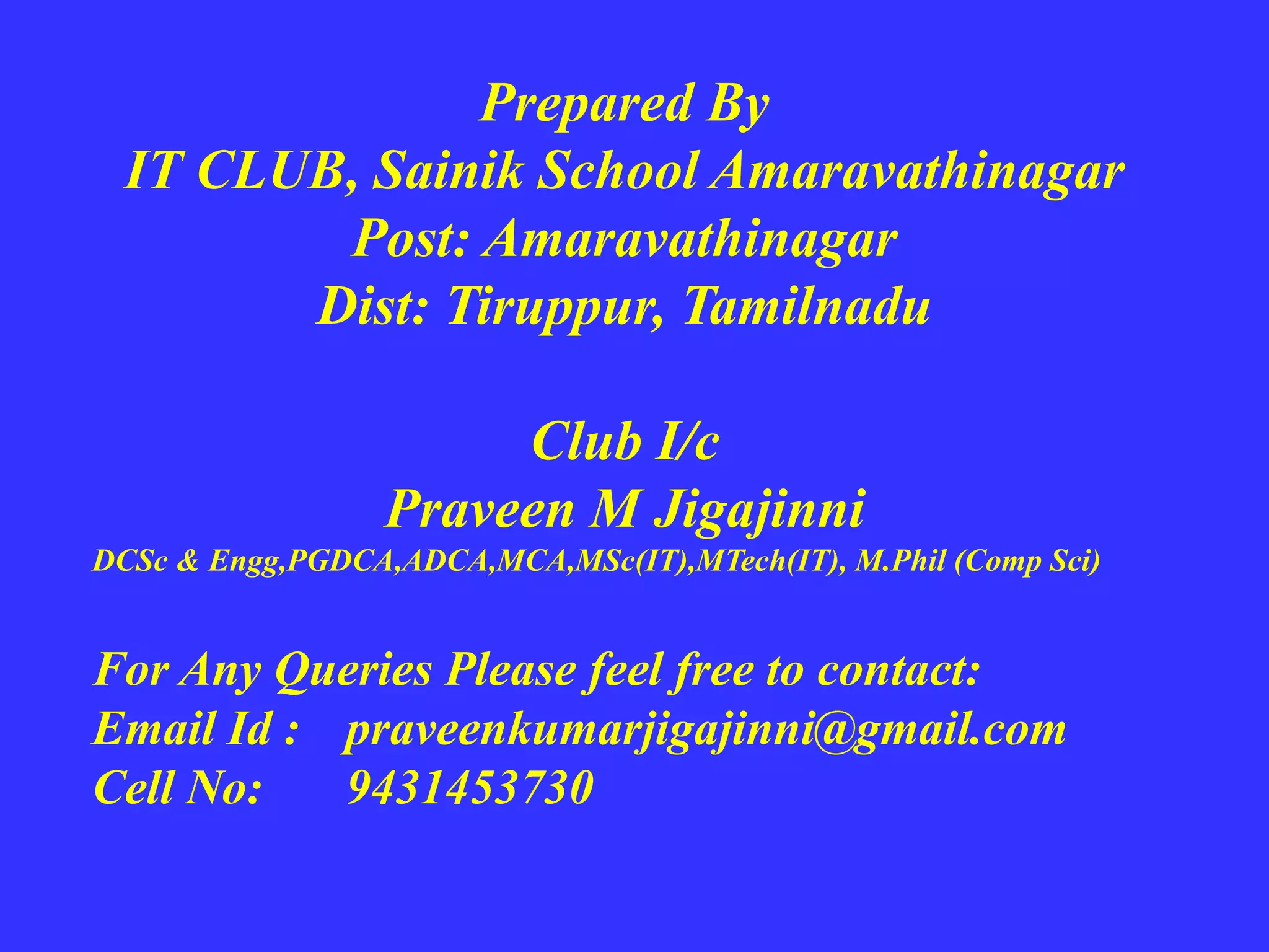 Prepared By
IT CLUB, Sainik School Amaravathinagar
Post: Amaravathinagar
Dist: Tiruppur, Tamilnadu
Club I/c
Praveen M Jigajinni
DCSc & Engg,PGDCA,ADCA,MCA,MSc(IT),MTech(IT), M.Phil (Comp Sci)
For Any Queries Please feel free to contact:
Email Id : praveenkumarjigajinni@gmail.com
Cell No: 9431453730
 