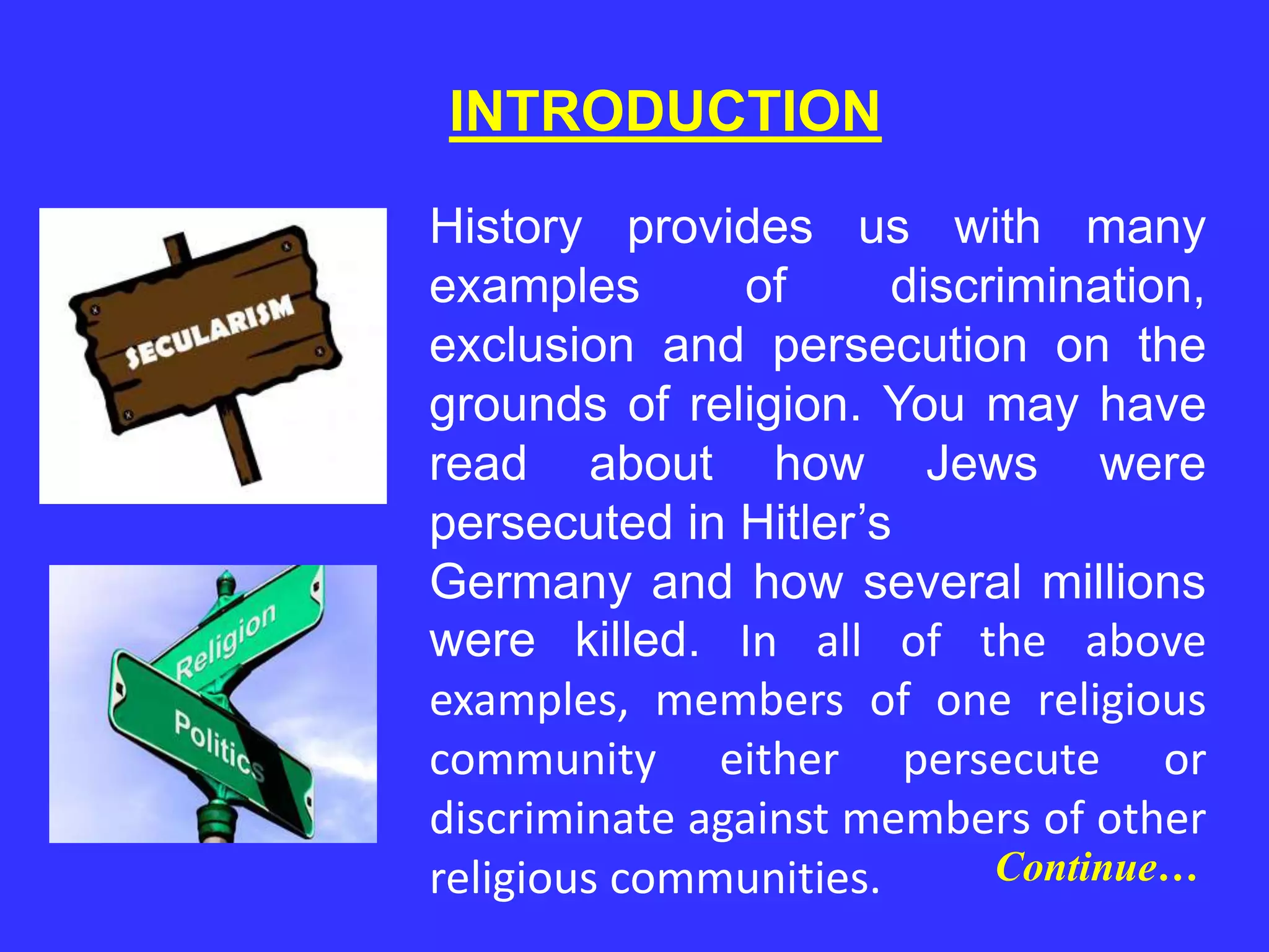 INTRODUCTION
History provides us with many
examples of discrimination,
exclusion and persecution on the
grounds of religion. You may have
read about how Jews were
persecuted in Hitler’s
Germany and how several millions
were killed. In all of the above
examples, members of one religious
community either persecute or
discriminate against members of other
religious communities. Continue…
 