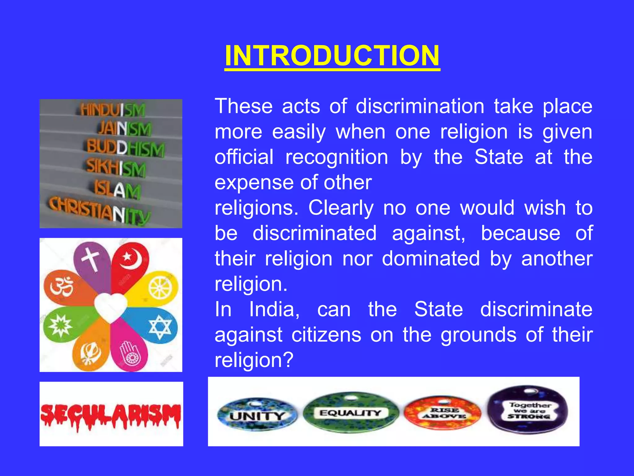 INTRODUCTION
These acts of discrimination take place
more easily when one religion is given
official recognition by the State at the
expense of other
religions. Clearly no one would wish to
be discriminated against, because of
their religion nor dominated by another
religion.
In India, can the State discriminate
against citizens on the grounds of their
religion?
 