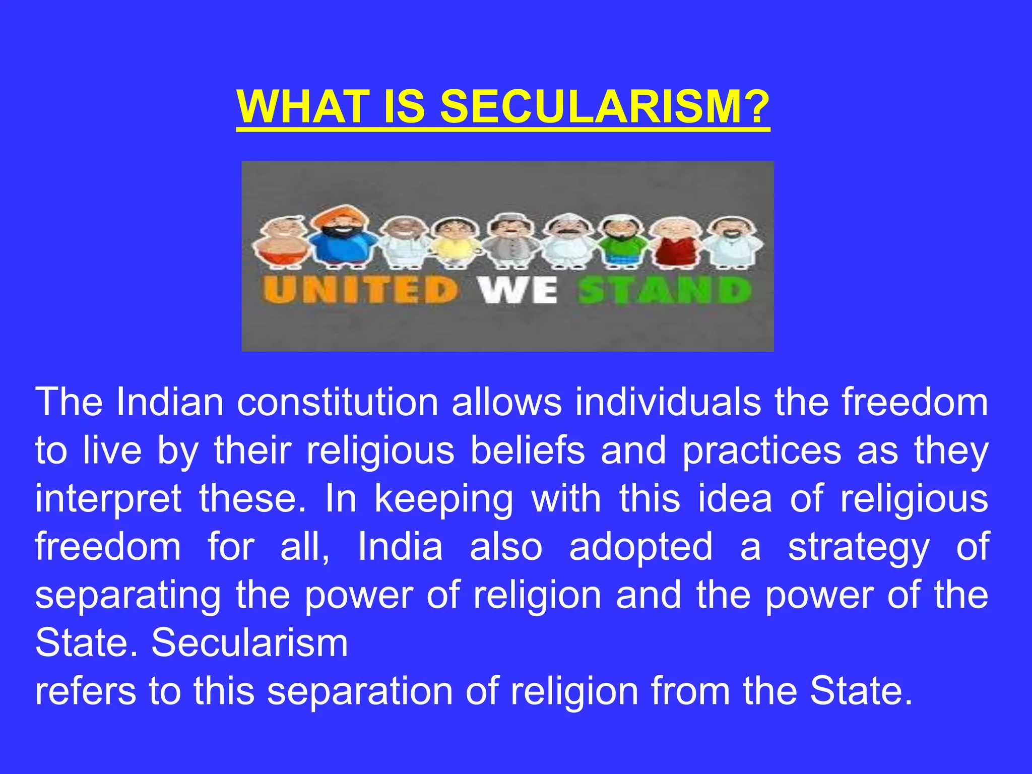 WHAT IS SECULARISM?
The Indian constitution allows individuals the freedom
to live by their religious beliefs and practices as they
interpret these. In keeping with this idea of religious
freedom for all, India also adopted a strategy of
separating the power of religion and the power of the
State. Secularism
refers to this separation of religion from the State.
 