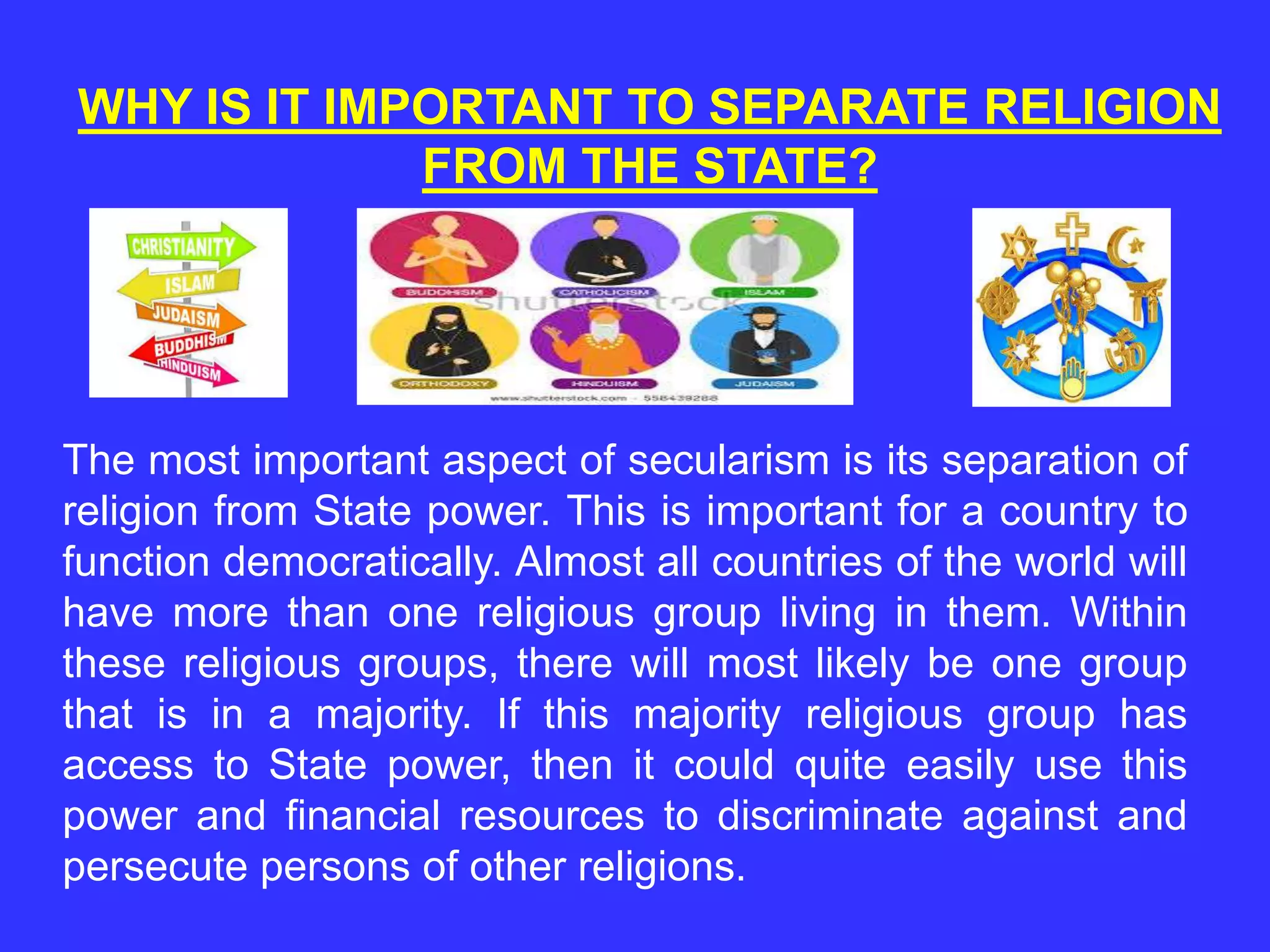 WHY IS IT IMPORTANT TO SEPARATE RELIGION
FROM THE STATE?
The most important aspect of secularism is its separation of
religion from State power. This is important for a country to
function democratically. Almost all countries of the world will
have more than one religious group living in them. Within
these religious groups, there will most likely be one group
that is in a majority. If this majority religious group has
access to State power, then it could quite easily use this
power and financial resources to discriminate against and
persecute persons of other religions.
 