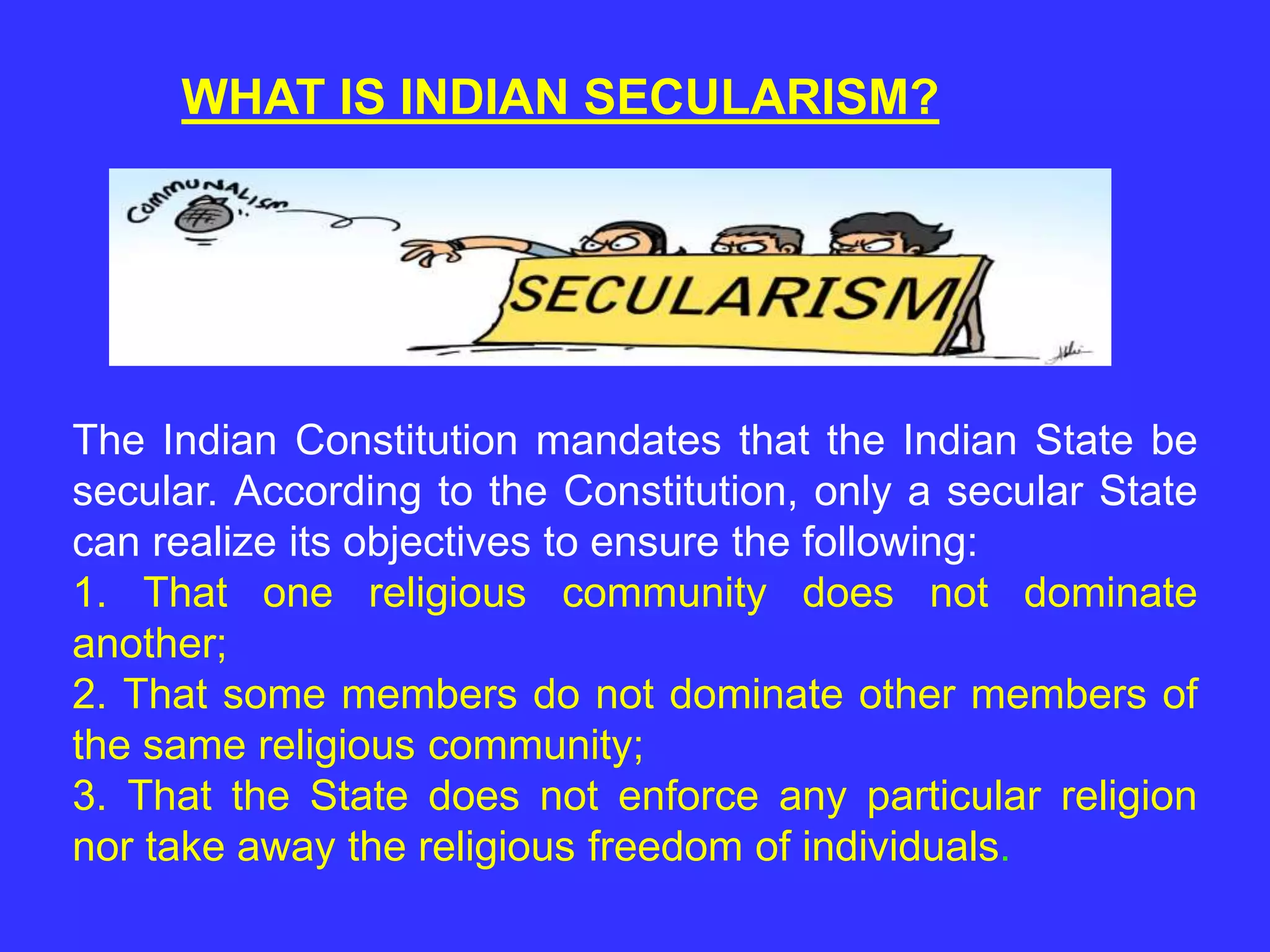 WHAT IS INDIAN SECULARISM?
The Indian Constitution mandates that the Indian State be
secular. According to the Constitution, only a secular State
can realize its objectives to ensure the following:
1. That one religious community does not dominate
another;
2. That some members do not dominate other members of
the same religious community;
3. That the State does not enforce any particular religion
nor take away the religious freedom of individuals.
 