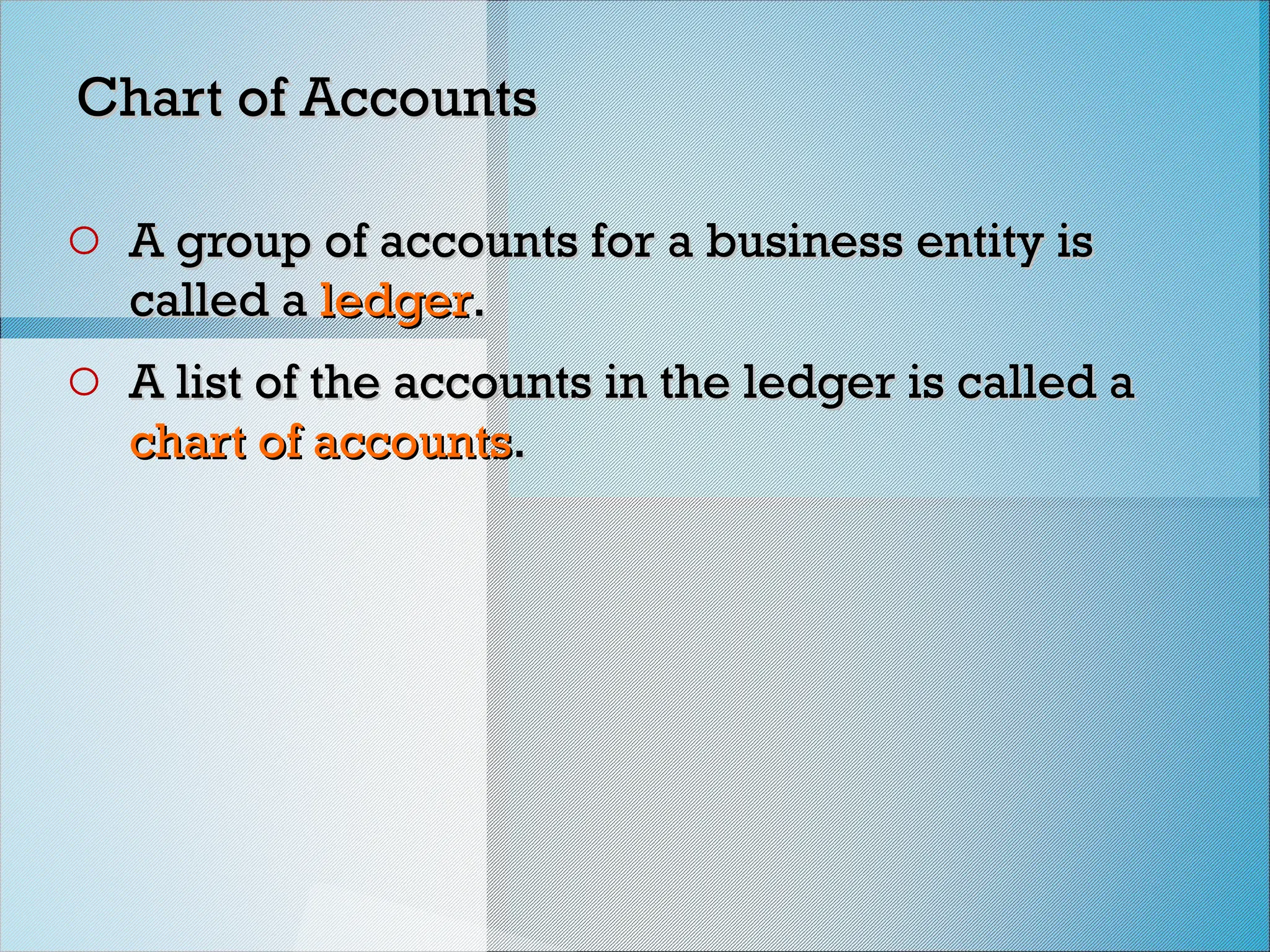 Chart of Accounts
Chart of Accounts
o A group of accounts for a business entity is
A group of accounts for a business entity is
called a
called a ledger
ledger.
.
o A list of the accounts in the ledger is called a
A list of the accounts in the ledger is called a
chart of accounts
chart of accounts.
.
 