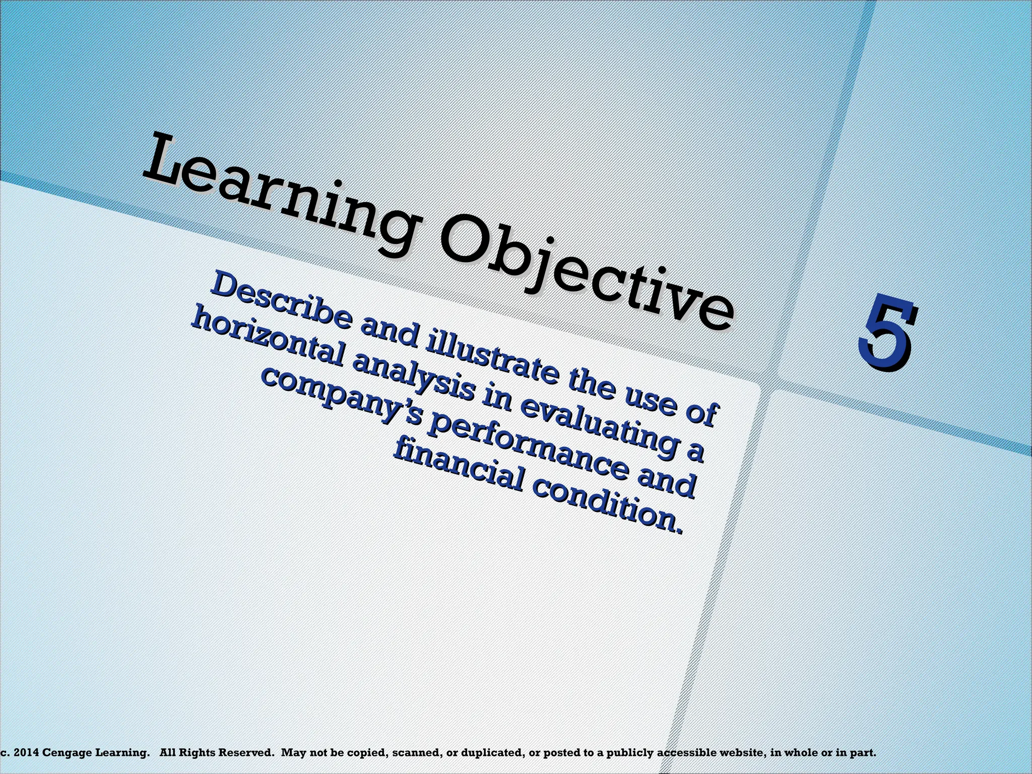 c. 2014 Cengage Learning. All Rights Reserved. May not be copied, scanned, or duplicated, or posted to a publicly accessible website, in whole or in part.
Learning Objective
Learning Objective
Describe and illustrate the use of
Describe and illustrate the use of
horizontal analysis in evaluating a
horizontal analysis in evaluating a
company’s performance and
company’s performance and
financial condition.
financial condition.
5
5
 
