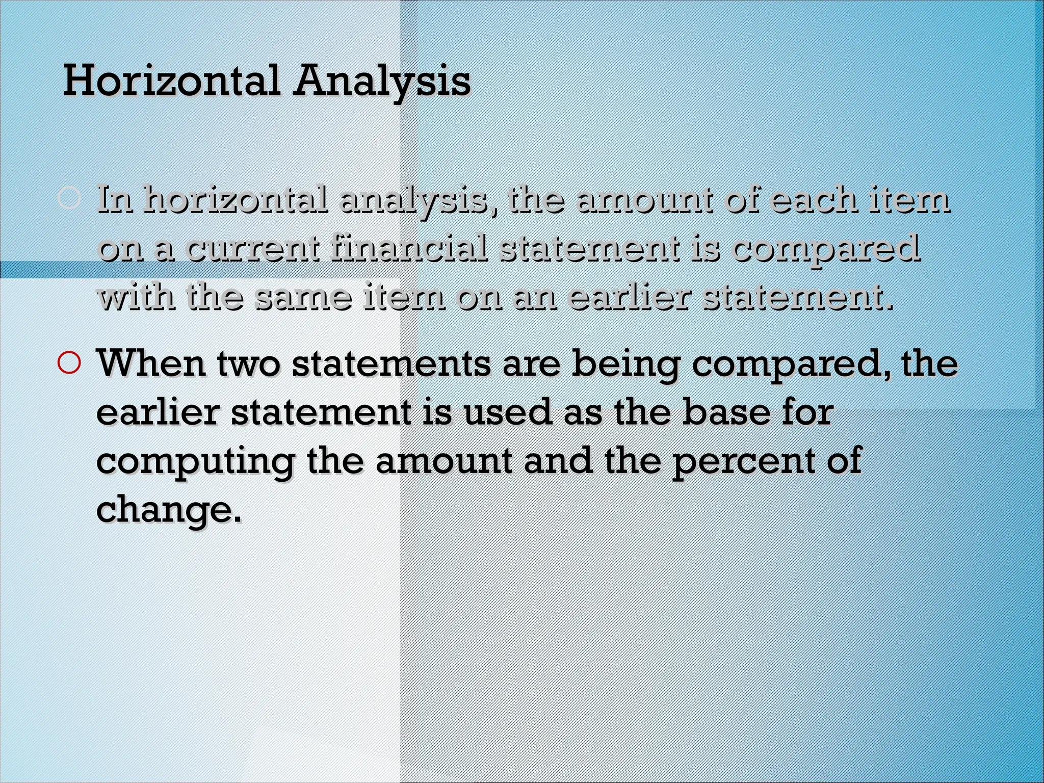 Horizontal Analysis
Horizontal Analysis
o In horizontal analysis, the amount of each item
In horizontal analysis, the amount of each item
on a current financial statement is compared
on a current financial statement is compared
with the same item on an earlier statement.
with the same item on an earlier statement.
o When two statements are being compared, the
When two statements are being compared, the
earlier statement is used as the base for
earlier statement is used as the base for
computing the amount and the percent of
computing the amount and the percent of
change.
change.
 